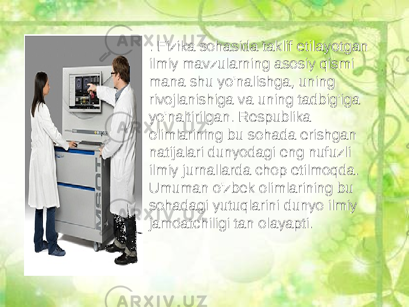 • . Fizika sohasida taklif etilayotgan ilmiy mavzularning asosiy qismi mana shu yo&#39;nalishga, uning rivojlanishiga va uning tadbig&#39;iga yo&#39;naltirilgan. Respublika olimlarining bu sohada erishgan natijalari dunyodagi eng nufuzli ilmiy jurnallarda chop etilmoqda. Umuman o&#39;zbek olimlarining bu sohadagi yutuqlarini dunyo ilmiy jamoatchiligi tan olayapti. 