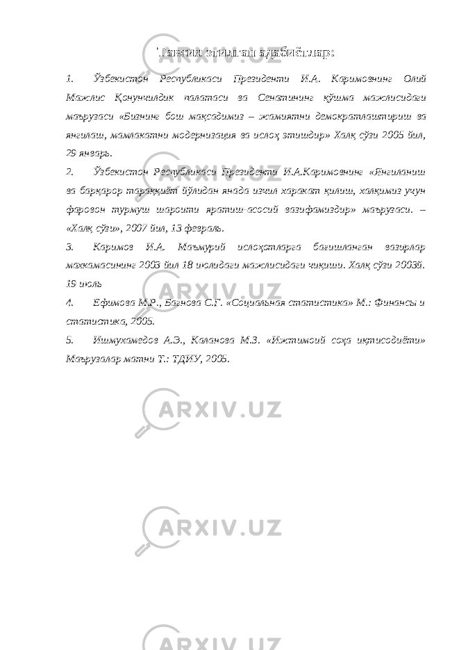 Тавсия этилган адабиётлар: 1. Ўзбекистон Республикаси Президенти И . А . Каримовнинг Олий Мажлис Қонунчилдик палатаси ва Сенатининг қўшма мажлисидаги маърузаси « Бизнинг бош мақсадимиз – жамиятни демократлаштириш ва янгилаш , мамлакатни модернизация ва ислоҳ этишдир » Халқ сўзи 2005 йил , 29 январь . 2. Ўзбекистон Республикаси Президенти И.А.Каримовнинг «Янгиланиш ва барқарор тараққиёт йўлидан янада изчил харакат қилиш, халқимиз учун фаровон турмуш шароити яратиш-асосий вазифамиздир» маърузаси. – «Халқ сўзи», 2007 йил, 13 февраль. 3. Каримов И.А. Маъмурий ислоҳотларга бағишланган вазирлар махкамасининг 2003 йил 18 июлидаги мажлисидаги чиқиши. Халқ сўзи 2003й. 19 июль 4. Ефимова М.Р., Багнова С.Г. «Социальная статистика» М.: Финансы и статистика, 2005. 5. Ишмухамедов А.Э., Каланова М.З. «Ижтимоий соҳа иқтисодиёти» Маърузалар матни Т.: ТДИУ, 2005. 