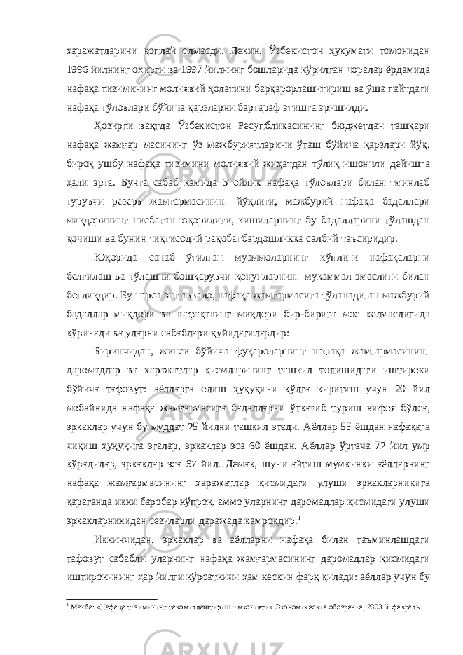 харажатларини қоплай олмасди. Лекин, Ўзбекистон ҳукумати томонидан 1996 йилнинг охирги ва 1997 йилнинг бошларида кўрилган чоралар ёрдамида нафақа тизимининг молиявий ҳолатини барқарорлашитириш ва ўша пайтдаги нафақа тўловлари бўйича қарзларни бартараф этишга эришилди. Ҳозирги вақтда Ўзбекистон Ресупбликасининг бюджетдан ташқари нафақа жамғар масининг ўз мажбуриятларини ўташ бўйича қарзлари йўқ, бироқ ушбу нафақа тизимини молиявий жиҳатдан тўлиқ ишончли дейишга ҳали эрта. Бунга сабаб камида 3 ойлик нафақа тўловлари билан тминлаб турувчи резерв жамғармасининг йўқлиги, мажбурий нафақа бадаллари миқдорининг нисбатан юқорилиги, кишиларнинг бу бадалларини тўлашдан қочиши ва бунинг иқтисодий рақобатбардошликка салбий таъсиридир. Юқорида санаб ўтилган муаммоларнинг кўплиги нафақаларни белгилаш ва тўлашни бошқарувчи қонунларнинг мукаммал эмаслиги билан боғлиқдир. Бу нарса энг аввало, нафақа жамғармасига тўланадиган мажбурий бадаллар миқдори ва нафақанинг миқдори бир-бирига мос келмаслигида кўринади ва уларни сабаблари қуйидагилардир: Биринчидан, жинси бўйича фуқароларнинг нафақа жамғармасининг даромадлар ва харажатлар қисмларининг ташкил топишидаги иштироки бўйича тафовут: аёлларга олиш ҳуқуқини қўлга киритиш учун 20 йил мобайнида нафақа жамғармасига бадалларни ўтказиб туриш кифоя бўлса, эркаклар учун бу муддат 25 йилни ташкил этади. Аёллар 55 ёшдан нафақага чиқиш ҳуқуқига эгалар, эркаклар эса 60 ёшдан. Аёллар ўртача 72 йил умр кўрадилар, эркаклар эса 67 йил. Демак, шуни айтиш мумкинки аёлларнинг нафақа жамғармасининг харажатлар қисмидаги улуши эркакларникига қараганда икки баробар кўпроқ, аммо уларнинг даромадлар қисмидаги улуши эркакларникидан сезиларли даражада камроқдир. 1 Иккинчидан, эркаклар ва аёлларни нафақа билан таъминлашдаги тафовут сабабли уларнинг нафақа жамғармасининг даромадлар қисмидаги иштирокининг ҳар йилги кўрсаткичи ҳам кескин фарқ қилади: аёллар учун бу 1 Манба: «Нафа қ а тизимининг такомиллаштириш имконияти» Экономические обозрение, 2003 й. февраль. 