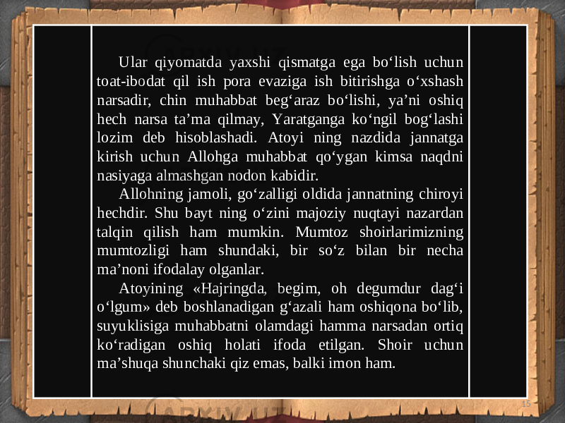 15Ular qiyomatda yaxshi qismatga ega bo‘lish uchun toat-ibodat qil ish pora evaziga ish bitirishga o‘xshash narsadir, chin muhabbat beg‘araz bo‘lishi, ya’ni oshiq hech narsa ta’ma qilmay, Yaratganga ko‘ngil bog‘lashi lozim deb hisoblashadi. Atoyi ning nazdida jannatga kirish uchun Allohga muhabbat qo‘ygan kimsa naqdni nasiyaga almashgan nodon kabidir. Allohning jamoli, go‘zalligi oldida jannatning chiroyi hechdir. Shu bayt ning o‘zini majoziy nuqtayi nazardan talqin qilish ham mumkin. Mumtoz shoirlarimizning mumtozligi ham shundaki, bir so‘z bilan bir necha ma’noni ifodalay olganlar. Atoyining «Hajringda, begim, oh degumdur dag‘i o‘lgum» deb boshlanadigan g‘azali ham oshiqona bo‘lib, suyuklisiga muhabbatni olamdagi hamma narsadan ortiq ko‘radigan oshiq holati ifoda etilgan. Shoir uchun ma’shuqa shunchaki qiz emas, balki imon ham. 