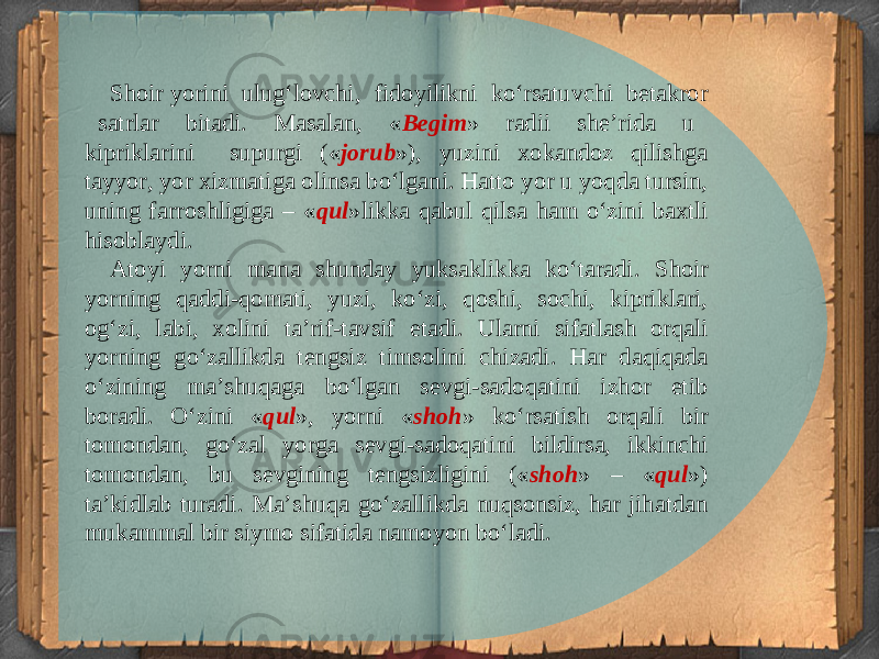 Shoir yorini ulug‘lovchi, fi doyilikni ko‘rsatuvchi betakror satrlar bitadi. Masalan, « Begim » radii she’rida u kipriklarini supurgi (« jorub »), yuzini xokandoz qilishga tayyor, yor xizmatiga olinsa bo‘lgani. Hatto yor u yoqda tursin, uning farroshligiga – « qul »likka qabul qilsa ham o‘zini baxtli hisoblaydi. Atoyi yorni mana shunday yuksaklikka ko‘taradi. Shoir yorning qaddi-qomati, yuzi, ko‘zi, qoshi, sochi, kipriklari, og‘zi, labi, xolini ta’rif-tavsif etadi. Ularni sifatlash orqali yorning go‘zallikda tengsiz timsolini chizadi. Har daqiqada o‘zining ma’shuqaga bo‘lgan sevgi-sadoqatini izhor etib boradi. O‘zini « qul », yorni « shoh » ko‘rsatish orqali bir tomondan, go‘zal yorga sevgi-sadoqatini bildirsa, ikkinchi tomondan, bu sevgining tengsizligini (« shoh » – « qul ») ta’kidlab turadi. Ma’shuqa go‘zallikda nuqsonsiz, har jihatdan mukammal bir siymo sifatida namoyon bo‘ladi. 