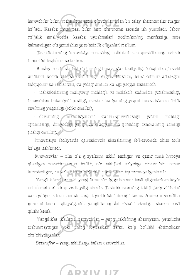 beruvchilar bilan, mahsulotni sotib oluvchilar bilan bir talay shartnomalar tuzgan bo`ladi. Kasaba uyushmasi bilan ham shartnoma asosida ish yuritiladi. Jahon xo`jalik amaliyotida kasaba uyushmalari xodimlarning manfaatiga mos kelmaydigan o`zgartirishlarga to`sqinlik qilganlari ma`lum. Tashkilotlarning innovatsiya sohasidagi tadbirlari ham qarshiliklarga uchrab turganligi haqida misollar bor. Bunday holatlarda tashkilotlarning innovatsion faoliyatiga to`sqinlik qiluvchi omillarni ko`rib chiqish odat tusiga kirgan. Masalan, ba`zi olimlar o`tkazgan tadqiqotlar ko`rsatishicha, qo`yidagi omillar ko`zga yaqqol tashlanadi: - tashkilotlarning moliyaviy mablag`i va malakali xodimlari yetishmasligi, innovatsion imkoniyati pastligi, mazkur faoliyatning yuqori innovatsion qaltislik xavfining yuqoriligi (ichki omillar); - davlatning innovatsiyalarni qo`llab-quvvatlashga yetarli mablag` ajratmasligi, dunyodagi yangi texnologiyalar to`g`risidagi axborotning kamligi (tashqi omillar). Innovatsiya faoliyatida qatnashuvchi shaxslarning fe`l-atvorida oltita toifa ko`zga tashlanadi: Innovatorlar – ular o`z g`oyalarini taklif etadigan va qattiq turib himoya qiladigan tashabbuskorlar bo`lib, o`z takliflari ro`yobga chiqarilishi uchun kurashadigan, bu yo`lda hatto mojarolashuvdan ham tap tortmaydiganlardir. Yangilik tarafdorlari – yangilik muhimligiga ishonch hosil qilganlaridan keyin uni darhol qo`llab-quvvatlaydiganlardir. Tashabbuskorning taklifi joriy etilishini xohlaydigan rahbar ana shularga tayanib ish tutmog`i lozim. Ammo u yakdillar guruhini tashkil qilayotganida yangilikning dalil-isbotli ekaniga ishonch hosil qilishi kerak. Yangilikka ikkilanib qarovchilar – yangi taklifning ahamiyatini yetarlicha tushunmayotgan yoki uning foydasidan zarari ko`p bo`lishi ehtimolidan cho`chiydiganlar. Betaraflar – yangi takliflarga befarq qarovchilar. 