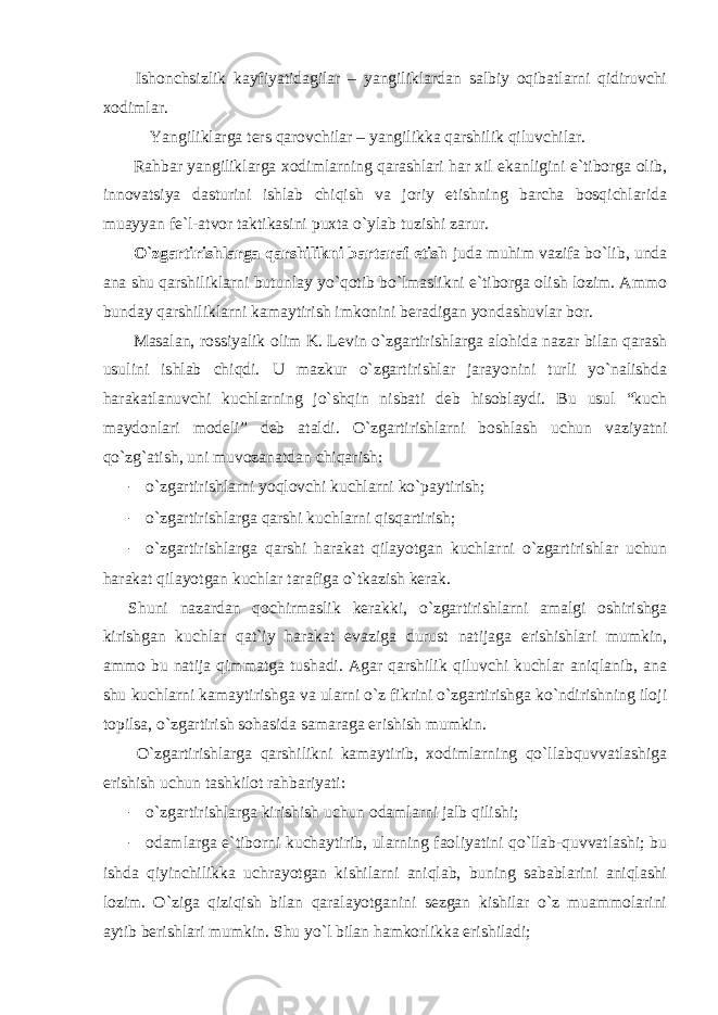  Ishonchsizlik kayfiyatidagilar – yangiliklardan salbiy oqibatlarni qidiruvchi xodimlar. Yangiliklarga ters qarovchilar – yangilikka qarshilik qiluvchilar. Rahbar yangiliklarga xodimlarning qarashlari har xil ekanligini e`tiborga olib, innovatsiya dasturini ishlab chiqish va joriy etishning barcha bosqichlarida muayyan fe`l-atvor taktikasini puxta o`ylab tuzishi zarur. O`zgartirishlarga qarshilikni bartaraf etish juda muhim vazifa bo`lib, unda ana shu qarshiliklarni butunlay yo`qotib bo`lmaslikni e`tiborga olish lozim. Ammo bunday qarshiliklarni kamaytirish imkonini beradigan yondashuvlar bor. Masalan, rossiyalik olim K. Levin o`zgartirishlarga alohida nazar bilan qarash usulini ishlab chiqdi. U mazkur o`zgartirishlar jarayonini turli yo`nalishda harakatlanuvchi kuchlarning jo`shqin nisbati deb hisoblaydi. Bu usul “kuch maydonlari modeli” deb ataldi. O`zgartirishlarni boshlash uchun vaziyatni qo`zg`atish, uni muvozanatdan chiqarish: - o`zgartirishlarni yoqlovchi kuchlarni ko`paytirish; - o`zgartirishlarga qarshi kuchlarni qisqartirish; - o`zgartirishlarga qarshi harakat qilayotgan kuchlarni o`zgartirishlar uchun harakat qilayotgan kuchlar tarafiga o`tkazish kerak. Shuni nazardan qochirmaslik kerakki, o`zgartirishlarni amalgi oshirishga kirishgan kuchlar qat`iy harakat evaziga durust natijaga erishishlari mumkin, ammo bu natija qimmatga tushadi. Agar qarshilik qiluvchi kuchlar aniqlanib, ana shu kuchlarni kamaytirishga va ularni o`z fikrini o`zgartirishga ko`ndirishning iloji topilsa, o`zgartirish sohasida samaraga erishish mumkin. O`zgartirishlarga qarshilikni kamaytirib, xodimlarning qo`llabquvvatlashiga erishish uchun tashkilot rahbariyati: - o`zgartirishlarga kirishish uchun odamlarni jalb qilishi; - odamlarga e`tiborni kuchaytirib, ularning faoliyatini qo`llab-quvvatlashi; bu ishda qiyinchilikka uchrayotgan kishilarni aniqlab, buning sabablarini aniqlashi lozim. O`ziga qiziqish bilan qaralayotganini sezgan kishilar o`z muammolarini aytib berishlari mumkin. Shu yo`l bilan hamkorlikka erishiladi; 