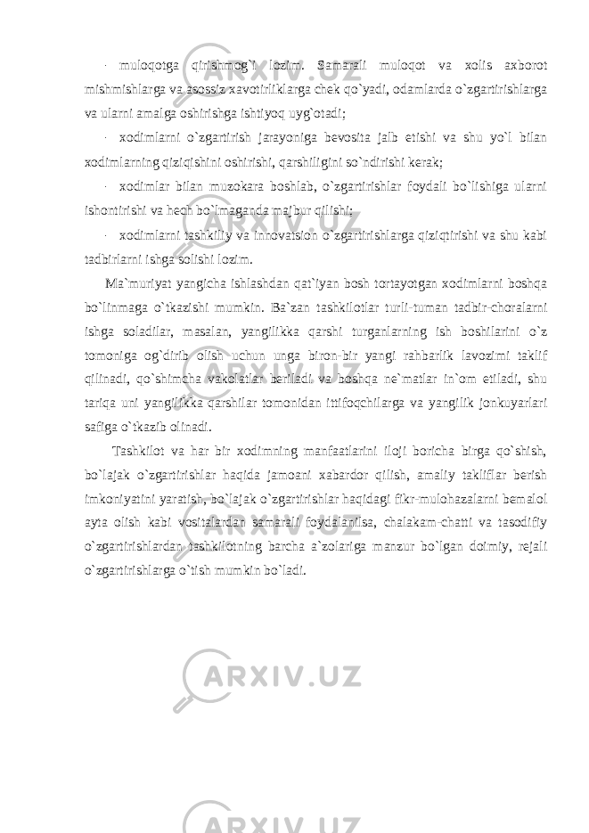 - muloqotga qirishmog`i lozim. Samarali muloqot va xolis axborot mishmishlarga va asossiz xavotirliklarga chek qo`yadi, odamlarda o`zgartirishlarga va ularni amalga oshirishga ishtiyoq uyg`otadi; - xodimlarni o`zgartirish jarayoniga bevosita jalb etishi va shu yo`l bilan xodimlarning qiziqishini oshirishi, qarshiligini so`ndirishi kerak; - xodimlar bilan muzokara boshlab, o`zgartirishlar foydali bo`lishiga ularni ishontirishi va hech bo`lmaganda majbur qilishi; - xodimlarni tashkiliy va innovatsion o`zgartirishlarga qiziqtirishi va shu kabi tadbirlarni ishga solishi lozim. Ma`muriyat yangicha ishlashdan qat`iyan bosh tortayotgan xodimlarni boshqa bo`linmaga o`tkazishi mumkin. Ba`zan tashkilotlar turli-tuman tadbir-choralarni ishga soladilar, masalan, yangilikka qarshi turganlarning ish boshilarini o`z tomoniga og`dirib olish uchun unga biron-bir yangi rahbarlik lavozimi taklif qilinadi, qo`shimcha vakolatlar beriladi va boshqa ne`matlar in`om etiladi, shu tariqa uni yangilikka qarshilar tomonidan ittifoqchilarga va yangilik jonkuyarlari safiga o`tkazib olinadi. Tashkilot va har bir xodimning manfaatlarini iloji boricha birga qo`shish, bo`lajak o`zgartirishlar haqida jamoani xabardor qilish, amaliy takliflar berish imkoniyatini yaratish, bo`lajak o`zgartirishlar haqidagi fikr-mulohazalarni bemalol ayta olish kabi vositalardan samarali foydalanilsa, chalakam-chatti va tasodifiy o`zgartirishlardan tashkilotning barcha a`zolariga manzur bo`lgan doimiy, rejali o`zgartirishlarga o`tish mumkin bo`ladi. 