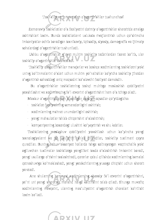 Tashkiliy va innovatsion o`zgartirishlar tushunchasi Zamonaviy tashkilotlar o`z faoliyatini doimiy o`zgartirishlar sharoitida amalga oshirishlari lozim. Bunda tashkilotlarni uzluksiz rivojlantirish uchun qo`shimcha imkoniyatlar ochib beradigan texnikaviy, iqtisodiy, siyosiy, demografik va ijtimoiy sohalardagi o`zgartirishlar tushuniladi. Ushbu o`zgartirishlar g`oyat muhim tashkiliy tadbirlardan iborat bo`lib, ular tashkiliy o`zgartirishlar deb ataladi. Tashkiliy o`zgartirishlar menejerlar va boshqa xodimlarning tashkilotni yoki uning bo`linmalarini o`zlari uchun muhim yo`nalishlar bo`yicha tashkiliy jihatdan o`zgartirish sohasidagi aniq maqsadni ko`zlovchi faoliyati demakdir. Bu o`zgartirishlar tashkilotning tashqi muhitga moslashish qobiliyatini yaxshilashni va xodimlarning fe`l-atvorini o`zgartirishni ham o`z ichiga oladi. Mazkur o`zgartirishlardan kuzatilgan asosiy maqsadlar qo`yidagicha: - tashkilot faoliyatining samaradorligini oshirish; - xodimlarning mehnat unumdorligini oshirish; - yangi mahsulotlar ishlab chiqarishni o`zlashtirish; - kompaniyaning bozordagi ulushini ko`paytirish va shu kabilar. Tashkilotning moslashuv qobiliyatini yaxshilash uchun ko`pincha yangi texnologiyalarni va ish usullarini ishlab chiqadilar, tashkiliy tuzilmani qayta quradilar. Buning uchun aksariyat hollarda ishga solinayotgan vaqtinchalik yoki egiluvchan tuzilmalar tashkilotga yangilikni tezda o`zlashtirish imkonini beradi, yangi usullarga o`tishni tezlashtiradi, qarorlar qabul qilishda xodimlarning bemalol qatnashuviga ko`maklashadi, yangi yetakchilarning yuzaga chiqishi uchun sharoit yaratadi. Ana shularning hammasi xodimlarning shaxsiy fe`l-atvorini o`zgartirishni, ya`ni uni yangi sharoitga monand holga keltirishni talab qiladi. Shunga muvofiq xodimlarning mavqeini, ularning mas`uliyatini o`zgartirish choralari ko`rilishi lozim bo`ladi. 