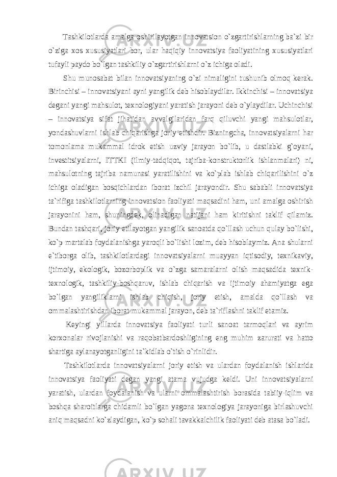  Tashkilotlarda amalga oshirilayotgan innovatsion o`zgartirishlarning ba`zi bir o`ziga xos xususiyatlari bor, ular haqiqiy innovatsiya faoliyatining xususiyatlari tufayli paydo bo`lgan tashkiliy o`zgartirishlarni o`z ichiga oladi. Shu munosabat bilan innovatsiyaning o`zi nimaligini tushunib olmoq kerak. Birinchisi – innovatsiyani ayni yangilik deb hisoblaydilar. Ikkinchisi – innovatsiya degani yangi mahsulot, texnologiyani yaratish jarayoni deb o`ylaydilar. Uchinchisi – innovatsiya sifat jihatidan avvalgilaridan farq qiluvchi yangi mahsulotlar, yondashuvlarni ishlab chiqarishga joriy etishdir. Bizningcha, innovatsiyalarni har tomonlama mukammal idrok etish uzviy jarayon bo`lib, u dastlabki g`oyani, investitsiyalarni, ITTKI (ilmiy-tadqiqot, tajriba-konstruktorlik ishlanmalari) ni, mahsulotning tajriba namunasi yaratilishini va ko`plab ishlab chiqarilishini o`z ichiga oladigan bosqichlardan iborat izchil jarayondir. Shu sababli innovatsiya ta`rifiga tashkilotlarning innovatsion faoliyati maqsadini ham, uni amalga oshirish jarayonini ham, shuningdek, olinadigan natijani ham kiritishni taklif qilamiz. Bundan tashqari, joriy etilayotgan yangilik sanoatda qo`llash uchun qulay bo`lishi, ko`p martalab foydalanishga yaroqli bo`lishi lozim, deb hisoblaymiz. Ana shularni e`tiborga olib, tashkilotlardagi innovatsiyalarni muayyan iqtisodiy, texnikaviy, ijtimoiy, ekologik, bozorboplik va o`zga samaralarni olish maqsadida texnik- texnologik, tashkiliy-boshqaruv, ishlab chiqarish va ijtimoiy ahamiyatga ega bo`lgan yangiliklarni ishlab chiqish, joriy etish, amalda qo`llash va ommalashtirishdan iborat mukammal jarayon, deb ta`riflashni taklif etamiz. Keyingi yillarda innovatsiya faoliyati turli sanoat tarmoqlari va ayrim korxonalar rivojlanishi va raqobatbardoshligining eng muhim zarurati va hatto shartiga aylanayotganligini ta`kidlab o`tish o`rinlidir. Tashkilotlarda innovatsiyalarni joriy etish va ulardan foydalanish ishlarida innovatsiya faoliyati degan yangi atama vujudga keldi. Uni innovatsiyalarni yaratish, ulardan foydalanish va ularni ommalashtirish borasida tabiiy-iqlim va boshqa sharoitlarga chidamli bo`lgan yagona texnologiya jarayoniga birlashuvchi aniq maqsadni ko`zlaydigan, ko`p sohali tavakkalchilik faoliyati deb atasa bo`ladi. 