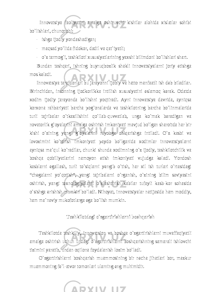  Innovatsiya faoliyatini amalga oshiruvchi kishilar alohida xislatlar sohibi bo`lishlari, chunonchi: - ishga ijodiy yondashadigan; - maqsad yo`lida fidokor, dadil va qat`iyatli; - o`z tarmog`i, tashkiloti xususiyatlarining yaxshi bilimdoni bo`lishlari shart. Bundan tashqari, ishning buyruqbozlik shakli innovatsiyalarni joriy etishga mos keladi. Innovatsiya tarafdorlari bu jarayonni ijobiy va hatto manfaatli ish deb biladilar. Birinchidan, insonning ijodkorlikka intilish xususiyatini eslamoq kerak. Odatda xodim ijodiy jarayonda bo`lishni yoqtiradi. Ayni innovatsiya davrida, ayniqsa korxona rahbariyati barcha pog`onalarda va tashkilotning barcha bo`linmalarida turli tajribalar o`tkazilishini qo`llab-quvvatlab, unga ko`mak beradigan va novatorlik g`oyalarini amalga oshirish imkoniyati mavjud bo`lgan sharoitda har bir kishi o`zining yangi g`oyalarini ruyobga chiqarishga intiladi. O`z kasbi va lavozimini ko`tarish imkoniyati paydo bo`lganida xodimlar innovatsiyalarni ayniqsa ma`qul ko`radilar, chunki shunda xodimning o`z ijodiy, tashkilotchilik va boshqa qobiliyatlarini namoyon etish imkoniyati vujudga keladi. Yondosh kasblarni egallash, turli to`siqlarni yengib o`tish, har xil ish turlari o`rtasidagi “chegalarni yo`qotish”, yangi tajribalarni o`rganish, o`zining bilim saviyasini oshirish, yangi texnologiyalarni o`zlashtirish kabilar tufayli kasb-kor sohasida o`sishga erishish mumkin bo`ladi. Nihoyat, innovatsiyalar natijasida ham moddiy, ham ma`naviy mukofotlarga ega bo`lish mumkin. Tashkilotdagi o`zgartirishlarni boshqarish Tashkilotda tashkiliy, innovatsion va boshqa o`zgartirishlarni muvaffaqiyatli amalga oshirish uchun undagi o`zgartirishlarni boshqarishning samarali ishlovchi tizimini yaratib, undan oqilona foydalanish lozim bo`ladi. O`zgartirishlarni boshqarish muammosining bir necha jihatlari bor, mazkur muammoning fe`l-atvor tomonlari ularning eng muhimidir. 