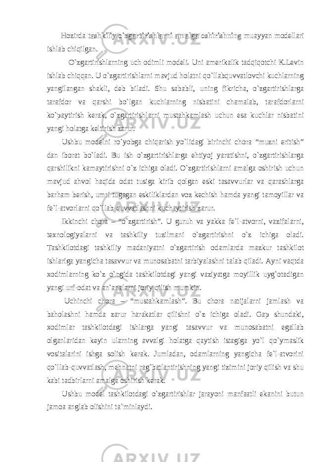  Hozirda tashkiliy o`zgartirishlarni amalga oshirishning muayyan modellari ishlab chiqilgan. O`zgartirishlarning uch odimli modeli . Uni amerikalik tadqiqotchi K.Levin ishlab chiqqan. U o`zgartirishlarni mavjud holatni qo`llabquvvatlovchi kuchlarning yangilangan shakli, deb biladi. Shu sababli, uning fikricha, o`zgartirishlarga tarafdor va qarshi bo`lgan kuchlarning nisbatini chamalab, tarafdorlarni ko`paytirish kerak, o`zgartirishlarni mustahkamlash uchun esa kuchlar nisbatini yangi holatga keltirish zarur. Ushbu modelni ro`yobga chiqarish yo`lidagi birinchi chora “muzni eritish” dan iborat bo`ladi. Bu ish o`zgartirishlarga ehtiyoj yaratishni, o`zgartirishlarga qarshilikni kamaytirishni o`z ichiga oladi. O`zgartirishlarni amalga oshirish uchun mavjud ahvol haqida odat tusiga kirib qolgan eski tasavvurlar va qarashlarga barham berish, umri tugagan eskiliklardan voz kechish hamda yangi tamoyillar va fe`l-atvorlarni qo`llab-quvvatlashni kuchaytirish zarur. Ikkinchi chora – “o`zgartirish”. U guruh va yakka fe`l-atvorni, vazifalarni, texnologiyalarni va tashkiliy tuzilmani o`zgartirishni o`z ichiga oladi. Tashkilotdagi tashkiliy madaniyatni o`zgartirish odamlarda mazkur tashkilot ishlariga yangicha tasavvur va munosabatni tarbiyalashni talab qiladi. Ayni vaqtda xodimlarning ko`z o`ngida tashkilotdagi yangi vaziyatga moyillik uyg`otadigan yangi urf-odat va an`analarni joriy qilish mumkin. Uchinchi chora – “mustahkamlash”. Bu chora natijalarni jamlash va baholashni hamda zarur harakatlar qilishni o`z ichiga oladi. Gap shundaki, xodimlar tashkilotdagi ishlarga yangi tasavvur va munosabatni egallab olganlaridan keyin ularning avvalgi holatga qaytish istagiga yo`l qo`ymaslik vositalarini ishga solish kerak. Jumladan, odamlarning yangicha fe`l-atvorini qo`llab-quvvatlash, mehnatni rag`batlantirishning yangi tizimini joriy qilish va shu kabi tadbirlarni amalga oshirish kerak. Ushbu model tashkilotdagi o`zgartirishlar jarayoni manfaatli ekanini butun jamoa anglab olishini ta`minlaydi. 