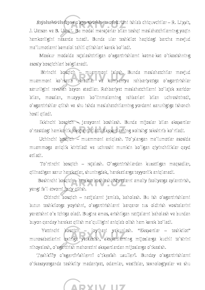 Rejalashtiriladigan o`zgartirishlar modeli . Uni ishlab chiquvchilar – R. Lippit, J. Uatson va B. Uetsli. Bu model menejerlar bilan tashqi maslahatchilarning yaqin hamkorligini nazarda tutadi. Bunda ular tashkilot haqidagi barcha mavjud ma`lumotlarni bemalol tahlil qilishlari kerak bo`ladi. Mazkur modelda rejalashtirilgan o`zgartirishlarni ketma-ket o`tkazishning asosiy bosqichlari belgilanadi. Birinchi bosqich – muammoni izlash. Bunda maslahatchilar mavjud muammoni ko`rsatib beradilar va kompaniya rahbariyatiga o`zgartirishlar zarurligini ravshan bayon etadilar. Rahbariyat maslahatchilarni bo`lajak xaridor bilan, masalan, muayyan bo`linmalarning rahbarlari bilan uchrashtiradi, o`zgartirishlar qilish va shu ishda maslahatchilarning yordami zarurligiga ishonch hosil qiladi. Ikkinchi bosqich – jarayonni boshlash. Bunda mijozlar bilan ekspertlar o`rtasidagi hamkorlik rivojlantiriladi. Ekspertlarning xolisligi tekshirib ko`riladi. Uchinchi bosqich – muammoni aniqlash. To`plangan ma`lumotlar asosida muammoga aniqlik kiritiladi va uchrashi mumkin bo`lgan qiyinchiliklar qayd etiladi. To`rtinchi bosqich – rejalash. O`zgartirishlardan kuzatilgan maqsadlar, qilinadigan zarur harakatlar, shuningdek, harakatlarga tayyorlik aniqlanadi. Beshinchi bosqich – harakat boshlash. Niyatlarni amaliy faoliyatga aylantirish, yangi fe`l-atvorni joriy qilish. Oltinchi bosqich – natijalarni jamlab, baholash. Bu ish o`zgartirishlarni butun tashkilotga yoyishni, o`zgartirishlarni barqaror tus oldirish vositalarini yaratishni o`z ichiga oladi. Bugina emas, erishilgan natijalarni baholash va bundan buyon qanday harakat qilish ma`qulligini aniqlab olish ham kerak bo`ladi. Yettinchi bosqich – loyihani yakunlash. “Ekspertlar – tashkilot” munosabatlarini oxiriga yetkazish, ekspertlarning mijozlarga kuchli ta`sirini nihoyalash, o`zgartirish mahoratini ekspertlardan mijozlarga o`tkazish. Tashkiliy o`zgartirishlarni o`tkazish usullari. Bunday o`zgartirishlarni o`tkazayotganda tashkiliy madaniyat, odamlar, vazifalar, texnologiyalar va shu 