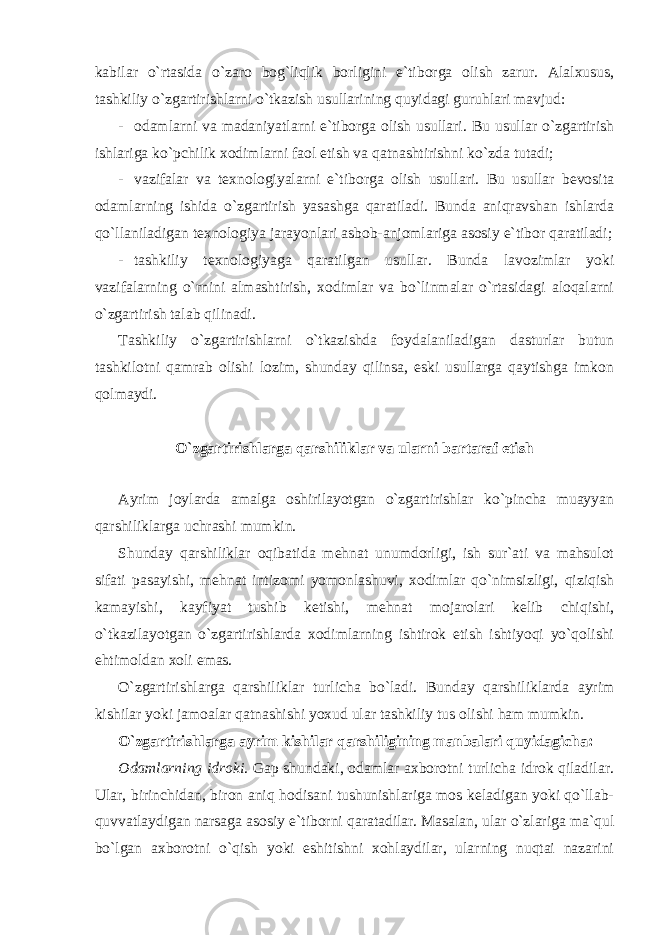 kabilar o`rtasida o`zaro bog`liqlik borligini e`tiborga olish zarur. Alalxusus, tashkiliy o`zgartirishlarni o`tkazish usullarining quyidagi guruhlari mavjud: - odamlarni va madaniyatlarni e`tiborga olish usullari. Bu usullar o`zgartirish ishlariga ko`pchilik xodimlarni faol etish va qatnashtirishni ko`zda tutadi; - vazifalar va texnologiyalarni e`tiborga olish usullari. Bu usullar bevosita odamlarning ishida o`zgartirish yasashga qaratiladi. Bunda aniqravshan ishlarda qo`llaniladigan texnologiya jarayonlari asbob-anjomlariga asosiy e`tibor qaratiladi; - tashkiliy texnologiyaga qaratilgan usullar. Bunda lavozimlar yoki vazifalarning o`rnini almashtirish, xodimlar va bo`linmalar o`rtasidagi aloqalarni o`zgartirish talab qilinadi. Tashkiliy o`zgartirishlarni o`tkazishda foydalaniladigan dasturlar butun tashkilotni qamrab olishi lozim, shunday qilinsa, eski usullarga qaytishga imkon qolmaydi. O`zgartirishlarga qarshiliklar va ularni bartaraf etish Ayrim joylarda amalga oshirilayotgan o`zgartirishlar ko`pincha muayyan qarshiliklarga uchrashi mumkin. Shunday qarshiliklar oqibatida mehnat unumdorligi, ish sur`ati va mahsulot sifati pasayishi, mehnat intizomi yomonlashuvi, xodimlar qo`nimsizligi, qiziqish kamayishi, kayfiyat tushib ketishi, mehnat mojarolari kelib chiqishi, o`tkazilayotgan o`zgartirishlarda xodimlarning ishtirok etish ishtiyoqi yo`qolishi ehtimoldan xoli emas. O`zgartirishlarga qarshiliklar turlicha bo`ladi. Bunday qarshiliklarda ayrim kishilar yoki jamoalar qatnashishi yoxud ular tashkiliy tus olishi ham mumkin. O`zgartirishlarga ayrim kishilar qarshiligining manbalari quyidagicha: Odamlarning idroki . Gap shundaki, odamlar axborotni turlicha idrok qiladilar. Ular, birinchidan, biron aniq hodisani tushunishlariga mos keladigan yoki qo`llab- quvvatlaydigan narsaga asosiy e`tiborni qaratadilar. Masalan, ular o`zlariga ma`qul bo`lgan axborotni o`qish yoki eshitishni xohlaydilar, ularning nuqtai nazarini 