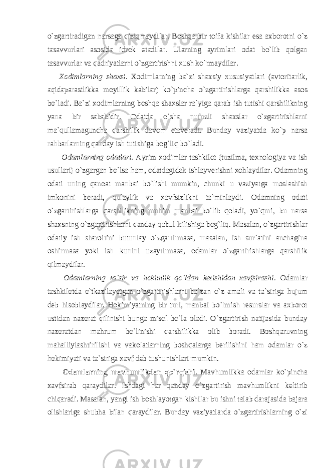 o`zgartiradigan narsaga qiziqmaydilar. Boshqa bir toifa kishilar esa axborotni o`z tasavvurlari asosida idrok etadilar. Ularning ayrimlari odat bo`lib qolgan tasavvurlar va qadriyatlarni o`zgartirishni xush ko`rmaydilar. Xodimlarning shaxsi. Xodimlarning ba`zi shaxsiy xususiyatlari (avtoritarlik, aqidaparastlikka moyillik kabilar) ko`pincha o`zgartirishlarga qarshilikka asos bo`ladi. Ba`zi xodimlarning boshqa shaxslar ra`yiga qarab ish tutishi qarshilikning yana bir sababidir. Odatda o`sha nufuzli shaxslar o`zgartirishlarni ma`qullamaguncha qarshilik davom etaveradi. Bunday vaziyatda ko`p narsa rahbarlarning qanday ish tutishiga bog`liq bo`ladi. Odamlarning odatlari. Ayrim xodimlar tashkilot (tuzilma, texnologiya va ish usullari) o`zgargan bo`lsa ham, odatdagidek ishlayverishni xohlaydilar. Odamning odati uning qanoat manbai bo`lishi mumkin, chunki u vaziyatga moslashish imkonini beradi, qulaylik va xavfsizlikni ta`minlaydi. Odamning odati o`zgartirishlarga qarshilikning muhim manbai bo`lib qoladi, yo`qmi, bu narsa shaxsning o`zgartirishlarni qanday qabul kilishiga bog`liq. Masalan, o`zgartirishlar odatiy ish sharoitini butunlay o`zgartirmasa, masalan, ish sur`atini anchagina oshirmasa yoki ish kunini uzaytirmasa, odamlar o`zgartirishlarga qarshilik qilmaydilar. Odamlarning ta`sir va hokimlik qo`ldan ketishidan xavfsirashi . Odamlar tashkilotda o`tkazilayotgan o`zgartirishlarni ba`zan o`z amali va ta`siriga hujum deb hisoblaydilar. Hokimiyatning bir turi, manbai bo`lmish resurslar va axborot ustidan nazorat qilinishi bunga misol bo`la oladi. O`zgartirish natijasida bunday nazoratdan mahrum bo`linishi qarshilikka olib boradi. Boshqaruvning mahalliylashtirilishi va vakolatlarning boshqalarga berilishini ham odamlar o`z hokimiyati va ta`siriga xavf deb tushunishlari mumkin. Odamlarning mavhumlikdan qo`rqishi . Mavhumlikka odamlar ko`pincha xavfsirab qaraydilar. Ishdagi har qanday o`zgartirish mavhumlikni keltirib chiqaradi. Masalan, yangi ish boshlayotgan kishilar bu ishni talab darajasida bajara olishlariga shubha bilan qaraydilar. Bunday vaziyatlarda o`zgartirishlarning o`zi 