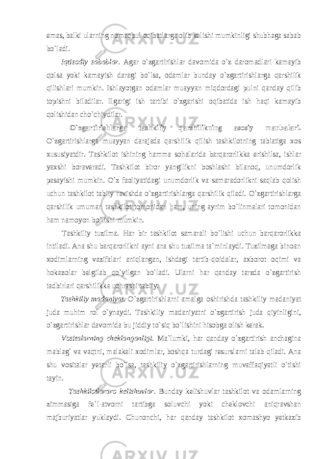 emas, balki ularning nomaqbul oqibatlarga olib kelishi mumkinligi shubhaga sabab bo`ladi. Iqtisodiy sabablar. Agar o`zgartirishlar davomida o`z daromadlari kamayib qolsa yoki kamayish daragi bo`lsa, odamlar bunday o`zgartirishlarga qarshilik qilishlari mumkin. Ishlayotgan odamlar muayyan miqdordagi pulni qanday qilib topishni biladilar. Ilgarigi ish tartibi o`zgarishi oqibatida ish haqi kamayib qolishidan cho`chiydilar. O`zgartirishlarga tashkiliy qarshilikning asosiy manbalari. O`zgartirishlarga muayyan darajada qarshilik qilish tashkilotning tabiatiga xos xususiyatdir. Tashkilot ishining hamma sohalarida barqarorlikka erishilsa, ishlar yaxshi boraveradi. Tashkilot biror yangilikni boshlashi bilanoq, unumdorlik pasayishi mumkin. O`z faoliyatidagi unumdorlik va samaradorlikni saqlab qolish uchun tashkilot tabiiy ravishda o`zgartirishlarga qarshilik qiladi. O`zgartirishlarga qarshilik umuman tashkilot tomonidan ham, uning ayrim bo`linmalari tomonidan ham namoyon bo`lishi mumkin. Tashkiliy tuzilma. Har bir tashkilot samarali bo`lishi uchun barqarorlikka intiladi. Ana shu barqarorlikni ayni ana shu tuzilma ta`minlaydi. Tuzilmaga binoan xodimlarning vazifalari aniqlangan, ishdagi tartib-qoidalar, axborot oqimi va hokazolar belgilab qo`yilgan bo`ladi. Ularni har qanday tarzda o`zgartirish tadbirlari qarshilikka uchrashi tabiiy. Tashkiliy madaniyat . O`zgartirishlarni amalga oshirishda tashkiliy madaniyat juda muhim rol o`ynaydi. Tashkiliy madaniyatni o`zgartirish juda qiyinligini, o`zgartirishlar davomida bu jiddiy to`siq bo`lishini hisobga olish kerak. Vositalarning cheklanganligi . Ma`lumki, har qanday o`zgartirish anchagina mablag` va vaqtni, malakali xodimlar, boshqa turdagi resurslarni talab qiladi. Ana shu vositalar yetarli bo`lsa, tashkiliy o`zgartirishlarning muvaffaqiyatli o`tishi tayin. Tashkilotlararo kelishuvlar . Bunday kelishuvlar tashkilot va odamlarning zimmasiga fe`l-atvorni tartibga soluvchi yoki cheklovchi aniqravshan majburiyatlar yuklaydi. Chunonchi, har qanday tashkilot xomashyo yetkazib 