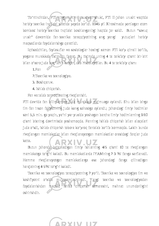 To’rtinchidan, FTI ning muhim hususiyati shuki, FTI II-jahon urushi vaqtida harbiy texnika inqilobi sifatida paydo bo’ldi. 1945 yil Xirosimada portlagan atom bombasi harbiy-texnika inqilobi boshlanganligi haqida jar soldi. Butun “sovuq urush” davomida fan-texnika taraqqiyotining eng yangi yutuqlari harbiy maqsadlarda foydalanishga qaratildi. Iqtisodchilar, faylasuflar va sosiologlar hozirgi zamon FTI ko’p qirrali bo’lib, yagona murakkab tizimdan iborat. Bu tizimda uning 4 ta tarkibiy qismi bir-biri bilan o’zaro juda bog’lanib ketgan, deb hisoblaydilar. Bu 4 ta tarkibiy qism: 1.Fan 2.Texnika va texnologiya. 3. Boshqaruv. 4. Ishlab chiqarish. Fan va talab tarmoqlarning rivojlanishi. FTI davrida fan bilimlarning juda murakkab majmuaga aylandi. Shu bilan birga ilm-fan inson faliyatining juda keng sohasiga aylandi.; jahondagi ilmiy hodimlar soni 5,5 mln. ga yaqin, ya’ni yer yuzida yashagan barcha ilmiy hodimlarning 9/10 qismi bizning davrimizda yashamoqda. Fanning ishlab chiqarish bilan aloqalari juda o’sdi, ishlab chiqarish tobora ko’proq fantalab bo’lib bormoqda. Lekin bunda rivojlangan mamlakatlar bilan rivojlanayotgan mamlakatlar orasidagi farqlar juda katta. Butun jahonda bajariladigan ilmiy ishlarning 4/5 qismi 10 ta rivojlangan mamlakatga to’g’ri keladi. Bu mamlakatlarda IYAMning 2-3 %i fanga sarflanadi. Hamma rivojlanayotgan mamlakatlarga esa jahondagi fanga qilinadigan harajatning 4-5%i to’g’ri keladi. Texnika va texnologiya: taraqqiyotning 2 yo’li. Texnika va texnologiya ilm va kashfiyotni o’zida mujassamlashtiradi. Yangi texnika va texnologiyadan foydalanishdan maqsad ishlab chiqarish samarasini, mehnat unumdorligini oshirishdir. 
