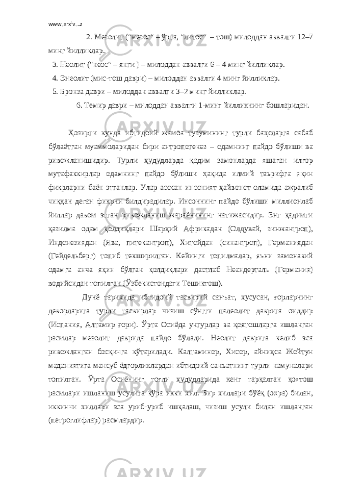 www.arxiv.uz 2. Мезолит (&#34;мезос&#34; – ў рта, &#34;литос&#34; – тош) милоддан аввалги 12–7 минг йилликлар . 3. Неолит (&#34;неос&#34; – янги ) – милоддан аввалги 6 – 4 минг йилликлар. 4. Энеолит (мис-тош даври) – милоддан аввалги 4 минг йилликлар. 5. Бронза даври – милоддан аввалги 3–2 минг йилликлар. 6. Темир даври – милоддан аввалги 1-минг йилликнинг бошларидан. Ҳозирги кунда ибтидоий жамоа тузумининг турли баҳсларга сабаб бўлаётган муаммоларидан бири антропогенез – одамнинг пайдо бўлиши ва ривожланишидир. Турли ҳудудларда қадим замонларда яшаган илғор мутафаккирлар одамнинг пайдо бўлиши ҳақида илмий таърифга яқин фикрларни баён этганлар. Улар асосан инсоният ҳайвонот оламида ажралиб чиққан деган фикрни билдирадилар. Инсоннинг пайдо бўлиши миллионлаб йиллар давом этган ривожланиш жараёнининг натижасидир. Энг қадимги қазилма одам қолдиқлари Шарқий Африкадан (Олдувай, зинжантроп), Индонезиядан (Ява, питекантроп), Хитойдан (синантроп), Германиядан (Гейдельберг) топиб текширилган. Кейинги топилмалар, яъни замонавий одамга анча яқин бўлган қолдиқлари дастлаб Неандерталь (Германия) водийсидан топилган (Ўзбекистондаги Тешиктош). Дунё тарихида ибтидоий тасвирий санъат, хусусан, ғорларнинг деворларига турли тасвирлар чизиш сўнгги палеолит даврига оиддир (Испания, Алтамир ғори). Ўрта Осиёда унгурлар ва қоятошларга ишланган расмлар мезолит даврида пайдо бўлади. Неолит даврига келиб эса ривожланган босқичга кўтарилади. Калтаминор, Хисор, айниқса Жойтун маданиятига мансуб ёдгорликлардан ибтидоий санъатнинг турли намуналари топилган. Ўрта Осиёнинг тоғли ҳудудларида кенг тарқалган қоятош расмлари ишланиш усулига кўра икки хил. Бир хиллари бўёқ (охра) билан, иккинчи хиллари эса уриб-уриб ишқалаш, чизиш усули билан ишланган (петроглифлар) расмлардир. 