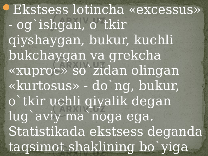  Ekstsess lotincha «excessus» - og`ishgan, o`tkir qiyshaygan, bukur, kuchli bukchaygan va grekcha «xuproc» so`zidan olingan «kurtosus» - do`ng, bukur, o`tkir uchli qiyalik degan lug`aviy ma`noga ega. Statistikada ekstsess deganda taqsimot shaklining bo`yiga cho`ziqligi yoki yassiligi nazarda tutiladi. 