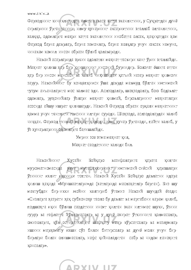 www.arxiv.uz Фарходнинг кичиклигидан илмга ҳаваси катта эканлигини, у Суқротдан дунё сирларини ўрганганини, илму-ҳунарнинг аксариятини эгаллаб олганлигини, халққа, одамларга меҳри катта эканлигини инобатга олсак, ҳақиқатдан ҳам Фарход барча даврлар, барча замонлар, барча халқлар учун юксак намуна, чинакам комил инсон образи бўлиб қолаверади. Навоий асарларида эркин адолатли меҳнат тасвири кенг ўрин эгаллайди. Меҳнат қилиш ҳар бир киишининг инсоний бурчидир. Болоғат ёшига етган ҳар бир инсон мансаби ва келиб чиқишидан қатъий назар меҳнат қилмоғи зарур. Навоийнинг бу концепци я си ўша даврда мавжуд бўлган ижтимоий тузум анъаналарига мос келмас эди. Аслзодалар, ш оҳ зодалар, бою бадавлат одамлар, руҳонийлар ўзлари меҳнат қилмай, бировларнинг меҳнатлари асосида айшу-ишрат қилишарди. Навоий Фар ҳ од образи орқали меҳнатнинг ҳамма учун тенглиги ғоясини илгари суради. Ш оҳ зода, аслзодалардан келиб чиққан. Фарход тинмай меҳнат қилади, илм, ҳунар ўрганади, пайти келиб, у ўз ҳунарларини одамларга бағишлайди. Умрни зое этма меҳнат қил, Меҳнат саодатнинг калиди бил. Навоийнинг Хусайн Бойқаро вазифаларига қарата қилган мурожатномасида улуғ мутафаккирнинг ижтимоий-сиёсий қарашлари ўзининг яхлит якунини топган. Навоий Хусайн Бойқаро давлатни идора қилиш ҳақида «Муншаотлари»да (хатларида маслаҳатлар берган). Биз шу мактубдан бир-икки жойни келтириб ўтамиз Навоий шундай ёзади: «Сизларга ҳазрати ҳақ субхоноҳу таоло бу давлат ва мартабани кар а м қилиб, подшоҳга яқин бўлиш саодатини иноят қилган экан илтимос шуки, ўзини ғурур ва ғафлатга йўл л амасалар ва у дунё охират ўткинчига қолмасалар, ожизаларга, қўл остидагиларга шафқату меҳр кўрсатсалар ва мазлумлар ишини марҳамату яхши сўз билан битирсалар ва дунё моли учун бир- бирлари билан олишмасалар, нафс қийналадиган сабр ва чидам паноҳига қочсалар». 