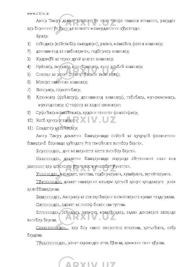 www.arxiv.uz Амир Темур давлат асосини ўн икки тоифа ташкил этишини, улардан ҳар бирининг ўз ўрни ва хизмати мавжудлигини кўрсатади. Булар: 1) сайидлар (пайғамбар авлодлари), уламо, машойиҳ фозил кишилар; 2) донишманд ва ишбилармон, тадбиркор кишилар; 3) Художўй ва тарки дунё қилган кишилар; 4) Нуёнлар, амирлар, мингбошилар, яъни ҳарбий кишилар; 5) Сипоҳи ва раият (солиқ тўловчи авом халқ); 6) Махсус ишончли кишилар; 7) Вазирлар, саркотиблар; 8) Ҳокимлар (файласуф, донишманд кишилар), табиблар, мунажжимлар, мухандислар; а) тафсир ва ҳадис олимлари; 9) Суфийлар мошойихлар, худони таниган фи лоси флар; 10) Касб-ҳунар эгалари; 11) Савдогар ва сайёҳлар; Амир Темур давлатни бошқаришда сиёсий ва ҳуқуқий фаолиятини бошқариб боришда қуйидаги 2та тамойилга эътибор берган. Биринчидан, дин ва шариатга катта эътибор берган. Иккинчидан, давлатни бошқаришда юқорида айтганимиз икки хил раятнинг ҳар қайсисига ўзига хос муносабат ўрнатган. Учинчидан, маслаҳат, кенгаш, тадбиркорлик, хушёрлик, эҳтиёткорлик. Тўртинчидан, давлат ишларини маълум қатъий қонун-қоидаларга риоя қилиб бошқариш. Бешинчидан, Амирлар ва сипоҳийларни хизматларига яраша тақдирлаш. Олтинчидан, адолат ва инсоф билан иш тутиш. Еттинчидан, сайидлар, уламою, машойиқлар, ақлли доноларга алоҳида эътибор бериш. Саккизинчидан, ҳар бир ишни охиригача етказиш, қат ъ ийлик, сабр бардош. Тўққизинчидан, раият а ҳ волидан огоҳ бўлиш, ҳаммани тенг кўриш. 