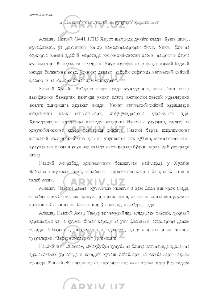 www.arxiv.uz 3. Навоийнинг сиёсий ва ҳуқуқий қарашлари Алишер Навоий (1441-1501) Ҳирот шаҳрида дунёга келди. Буюк шоир, мутафаккир, ўз даврининг илғор намоёндаларидан бири. Унинг бой ва серқирра илмий адабий меросида ижтимоий-сиёсий ҳаёти, даврнинг барча муаммолари ўз ифодасини топган. Улуғ мутаффаккир фақат илмий-бадиий ижоди билангина эмас, ўзининг давлат арбоби сифатида ижтимоий-сиёсий фаолияти ва ғоялари билан ҳам маш ҳ урдир. Навоий Ҳусайн Бойқаро салтанатида мулкдорлик, яъни бош вазир вазифасини бажарган пайтида унинг илғор ижтимоий-сиёсий идеаларини амалга оширишга ҳаракат қилди. Унинг ижтимоий-сиёсий қарашлари меҳнаткаш халқ манфаатлари, орзу-умидларига қаратилган эди. Ҳукмдорларни адолат ва инсофга чақириш Инсонни улуғлаш, адолат ва қонунийликнинг қарор тонтариш сиёсати Навоий барча асарларининг марказий ғоясидир. Ўзаро қирғин урушларга чек қўйиш, мамлакатда тенг ҳуқуқликни тиклаш учун энг аввало инсонпарвар бўлиш керак, деб уқтиради шоир. Навоий Астробод ҳокимлигини бошқарган пайтларда у Ҳусайн Бойқарога мурожат этиб, саройдаги адолатсизликларга барҳам беришини талаб этади. Алишер Навоий давлат қурилиши ишларига ҳам фаол иштирок этади, саройда тартиб-интизом, қонунларга риоя этиш, чинакам бошқариш усулини яратиш каби ишларни бажаришда ўз амалидан фойдаланади. Алишер Навоий Амир Темур ва темурийлар қолдирган сиёсий, ҳуқуқий қарашларга катта ҳурмат билан қара ди ва уни фаолияти, асарларида давом этирди. Шоҳларни, шаҳзодаларни адолатга, қонунчиликка риоя этишга тузукларни, &#34;Зафарномаларни&#34; ўрганишга Навоий нинг «Хамса», «Маҳбубул қулуб» ва бошқа асарларида адолат ва адолатсизлик ўртасидаги жиддий кураш сабаблари ва оқибатлари таҳлил этилади. Бадиий образларнинг характерларнинг ички олами, улар ўртасидаги 