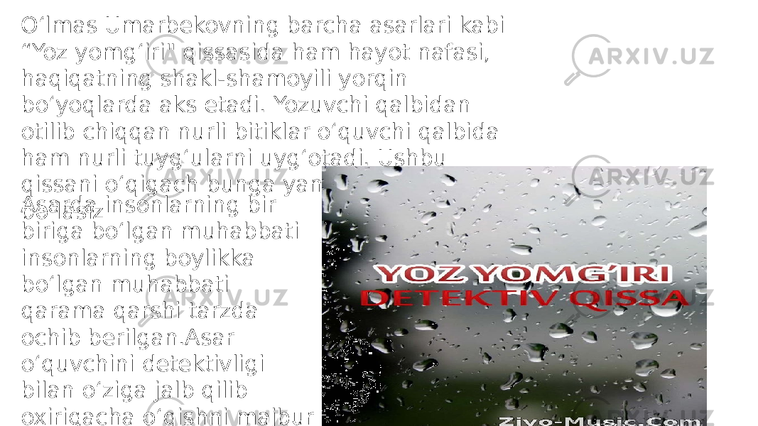 O‘lmas Umarbekovning barcha asarlari kabi “Yoz yomg‘iri&#34; qissasida ham hayot nafasi, haqiqatning shakl-shamoyili yorqin bo‘yoqlarda aks etadi. Yozuvchi qalbidan otilib chiqqan nurli bitiklar o‘quvchi qalbida ham nurli tuyg‘ularni uyg‘otadi. Ushbu qissani o‘qigach bunga yana bir bora amin bo‘lasizAsarda insonlarning bir biriga boʻlgan muhabbati insonlarning boylikka boʻlgan muhabbati qarama qarshi tarzda ochib berilgan.Asar oʻquvchini detektivligi bilan oʻziga jalb qilib oxirigacha oʻqishni majbur qiladi. 