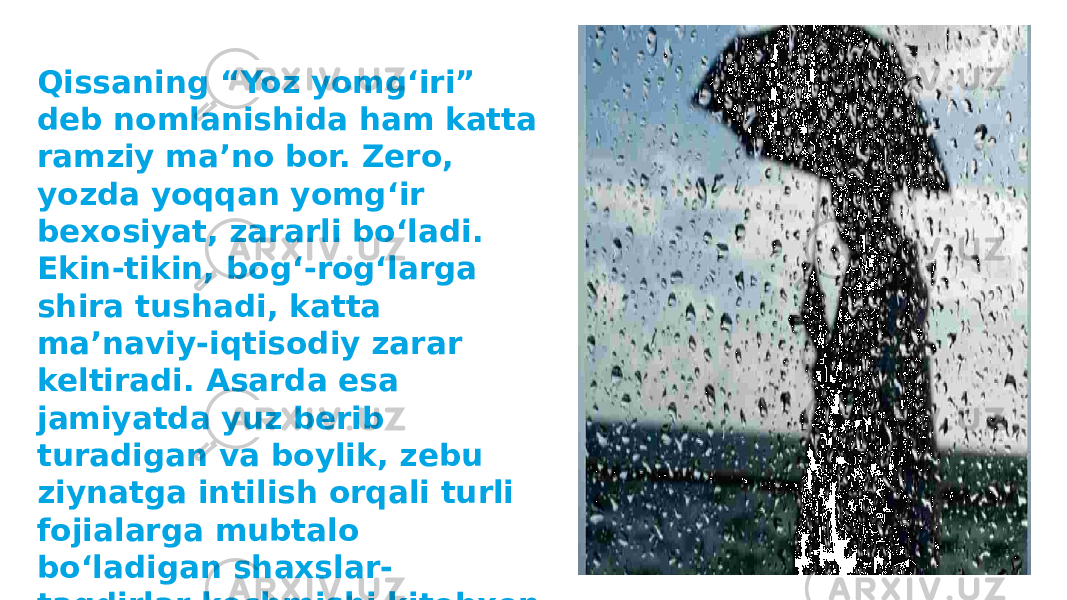 Qissaning “Yoz yomgʻiri” deb nomlanishida ham katta ramziy maʼno bor. Zero, yozda yoqqan yomgʻir bexosiyat, zararli boʻladi. Ekin-tikin, bogʻ-rogʻlarga shira tushadi, katta maʼnaviy-iqtisodiy zarar keltiradi. Asarda esa jamiyatda yuz berib turadigan va boylik, zebu ziynatga intilish orqali turli fojialarga mubtalo boʻladigan shaxslar- taqdirlar kechmishi kitobxon uchun saboq tariqasida koʻndalang qoʻyiladi. 