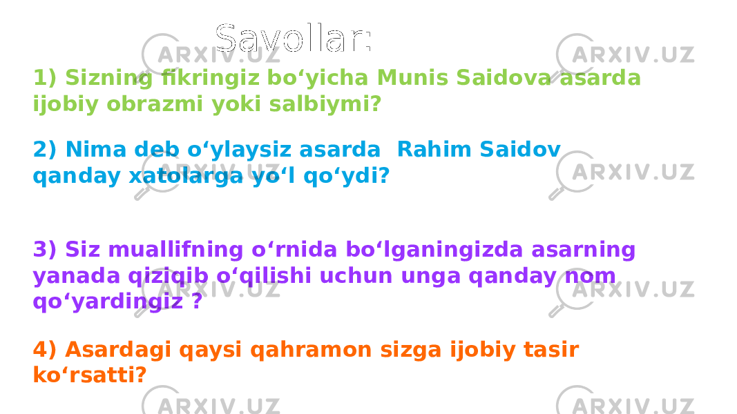 Savollar: 1) Sizning fikringiz boʻyicha Munis Saidova asarda ijobiy obrazmi yoki salbiymi? 2) Nima deb oʻylaysiz asarda Rahim Saidov qanday xatolarga yoʻl qoʻydi? 3) Siz muallifning oʻrnida boʻlganingizda asarning yanada qiziqib oʻqilishi uchun unga qanday nom qoʻyardingiz ? 4) Asardagi qaysi qahramon sizga ijobiy tasir koʻrsatti? 