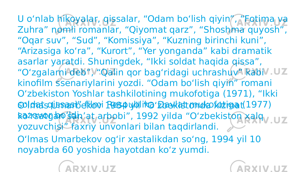 U oʻnlab hikoyalar, qissalar, “Odam boʻlish qiyin”, “Fotima va Zuhra” nomli romanlar, “Qiyomat qarz”, “Shoshma quyosh”, “Oqar suv”, “Sud”, “Komissiya”, “Kuzning birinchi kuni”, “Arizasiga koʻra”, “Kurort”, “Yer yonganda” kabi dramatik asarlar yaratdi. Shuningdek, “Ikki soldat haqida qissa”, “Oʻzgalarni deb”, “Qalin qor bagʻridagi uchrashuv” kabi kinofilm ssenariylarini yozdi. “Odam boʻlish qiyin” romani Oʻzbekiston Yoshlar tashkilotining mukofotiga (1971), “Ikki soldat qissasi” filmi Respublika Davlat mukofotiga (1977) sazovor boʻldi.Oʻlmas Umarbekov 1984 yil “Oʻzbekistonda xizmat koʻrsatgan sanʼat arbobi”, 1992 yilda “Oʻzbekiston xalq yozuvchisi” faxriy unvonlari bilan taqdirlandi. Oʻlmas Umarbekov ogʻir xastalikdan soʻng, 1994 yil 10 noyabrda 60 yoshida hayotdan koʻz yumdi. 