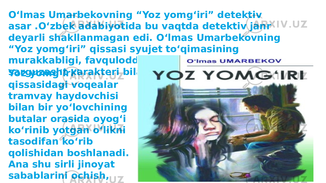 Oʻlmas Umarbekovning “Yoz yomgʻiri” detektiv asar .Oʻzbek adabiyotida bu vaqtda detektiv janr deyarli shakllanmagan edi. Oʻlmas Umarbekovning “Yoz yomgʻiri” qissasi syujet toʻqimasining murakkabligi, favqulodda voqealarning keskinligi, sarguzasht xarakteri bilan eʼtiborni oʻziga tortadi. Yoz yomgʻiri” qissasidagi voqealar tramvay haydovchisi bilan bir yoʻlovchining butalar orasida oyogʻi koʻrinib yotgan oʻlikni tasodifan koʻrib qolishidan boshlanadi. Ana shu sirli jinoyat sabablarini ochish, fojia manbalarini oʻrganish qissaga qiziqishni uygʻotadi 