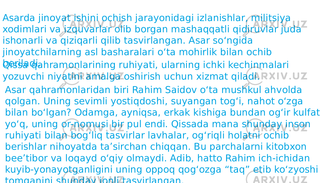 Asarda jinoyat ishini ochish jarayonidagi izlanishlar, militsiya xodimlari va izquvarlar olib borgan mashaqqatli qidiruvlar juda ishonarli va qiziqarli qilib tasvirlangan. Asar soʻngida jinoyatchilarning asl basharalari oʻta mohirlik bilan ochib beriladi. Qissa qahramonlarining ruhiyati, ularning ichki kechinmalari yozuvchi niyatini amalga oshirish uchun xizmat qiladi. Asar qahramonlaridan biri Rahim Saidov oʻta mushkul ahvolda qolgan. Uning sevimli yostiqdoshi, suyangan togʻi, nahot oʻzga bilan boʻlgan? Odamga, ayniqsa, erkak kishiga bundan ogʻir kulfat yoʻq, uning or-nomusi bir pul endi. Qissada mana shunday inson ruhiyati bilan bogʻliq tasvirlar lavhalar, ogʻriqli holatni ochib berishlar nihoyatda taʼsirchan chiqqan. Bu parchalarni kitobxon beeʼtibor va loqayd oʻqiy olmaydi. Adib, hatto Rahim ich-ichidan kuyib-yonayotganligini uning oppoq qogʻozga “taq” etib koʻzyoshi tomganini shunday jonli tasvirlangan. 