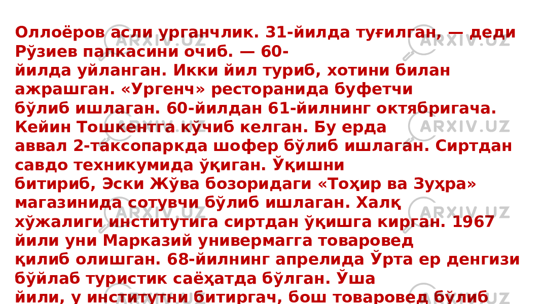 Оллоёров асли урганчлик. 31-йилда туғилган, — деди Рўзиев папкасини очиб. — 60- йилда уйланган. Икки йил туриб, хотини билан ажрашган. «Ургенч» ресторанида буфетчи бўлиб ишлаган. 60-йилдан 61-йилнинг октябригача. Кейин Тошкентга кўчиб келган. Бу ерда аввал 2-таксопаркда шофер бўлиб ишлаган. Сиртдан савдо техникумида ўқиган. Ўқишни битириб, Эски Жўва бозоридаги «Тоҳир ва Зуҳра» магазинида сотувчи бўлиб ишлаган. Халқ хўжалиги институтига сиртдан ўқишга кирган. 1967 йили уни Марказий универмагга товаровед қилиб олишган. 68-йилнинг апрелида Ўрта ер денгизи бўйлаб туристик саёҳатда бўлган. Ўша йили, у институтни битиргач, бош товаровед бўлиб «Гулчеҳра» магазинига тайинланган. 