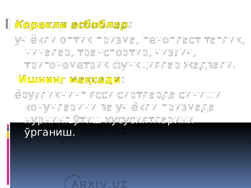 Керакли асбоблар : уч ёқли оптик призма, пенопласт таглик, ниналар, транспортир, чизғич, тригонометрик функциялар жадвали.   Ишнинг мақсади : ёруғликнинг ясси сиртларда синиши қонунларини ва уч ёқли призмада нурнинг ўтиш хусусиятларини ўрганиш. 