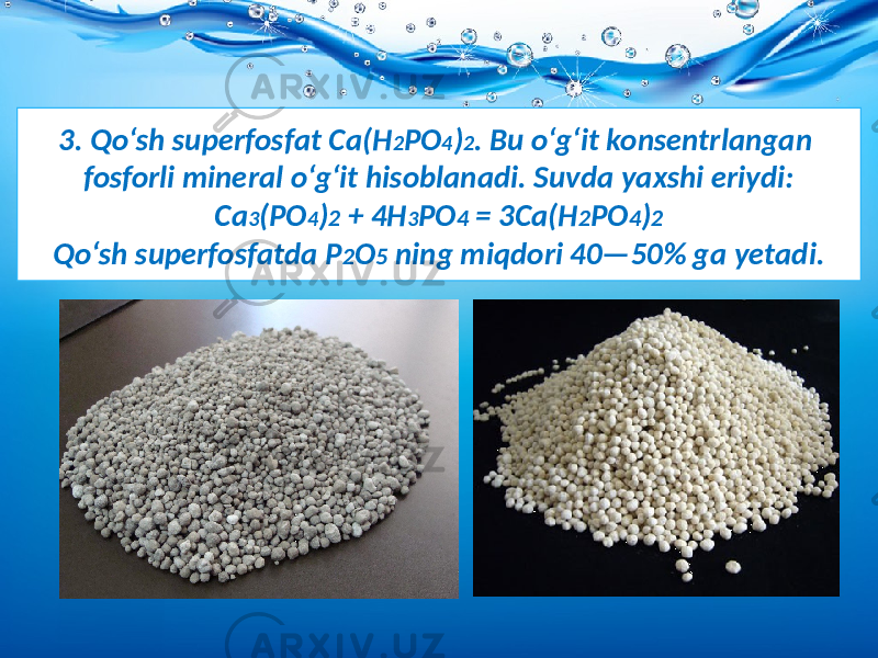 3. Qo‘sh superfosfat Ca(H 2 PO 4 ) 2 . Bu o‘g‘it konsentrlangan fosforli mineral o‘g‘it hisoblanadi. Suvda yaxshi eriydi: Ca 3 (PO 4 ) 2 + 4H 3 PO 4 = 3Ca(H 2 PO 4 ) 2 Qo‘sh superfosfatda P 2 O 5 ning miqdori 40—50% ga yetadi. 
