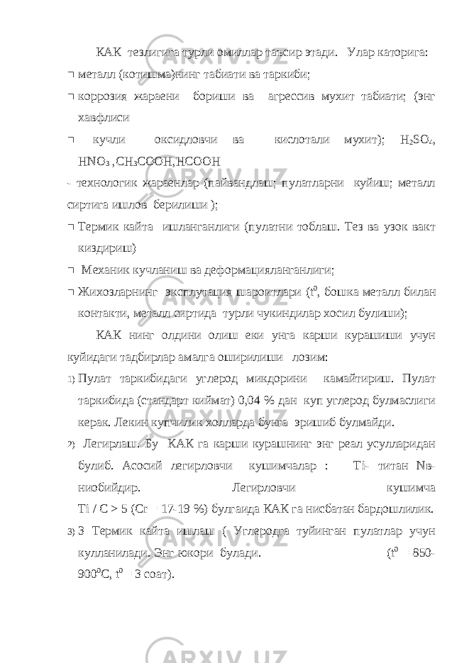 КАК тезлигига турли омиллар таъсир этади. Улар каторига:  металл (котишма)нинг табиати ва таркиби;  коррозия жараени бориши ва агрессив мухит табиати; (энг хавфлиси  кучли оксидловчи ва кислотали мухит); Н 2 S О 4 , Н N О 3 ,СН 3 СООН,НСООН - технологик жараенлар (пайвандлаш; пулатларни куйиш; металл сиртига ишлов берилиши );  Термик кайта ишланганлиги (пулатни тоблаш. Тез ва узок вакт киздириш)  Механик кучланиш ва деформацияланганлиги;  Жихозларнинг эксплутация шароитлари ( t 0 , бошка металл билан контакти, металл сиртида турли чукиндилар хосил булиши); КАК нинг олдини олиш еки унга карши курашиши учун куйидаги тадбирлар амалга оширилиши лозим: 1) Пулат таркибидаги углерод микдорини камайтириш. Пулат таркибида (стандарт киймат) 0,04 % дан куп углерод булмаслиги керак. Лекин купчилик холларда бунга эришиб булмайди. 2) Легирлаш. Бу КАК га карши курашнинг энг реал усулларидан булиб. Асосий легирловчи кушимчалар : Т i - титан N в- ниобийдир. Легирловчи кушимча Ti / С > 5 ( Cr = 17-19 %) булгаида КАК га нисбатан бардошлилик. 3) 3 Термик кайта ишлаш ( Углеродга туйинган пулатлар учун кулланилади. Энг юкори булади. (t 0 = 850- 900 0 C, t 0 = 3 c оат ). 