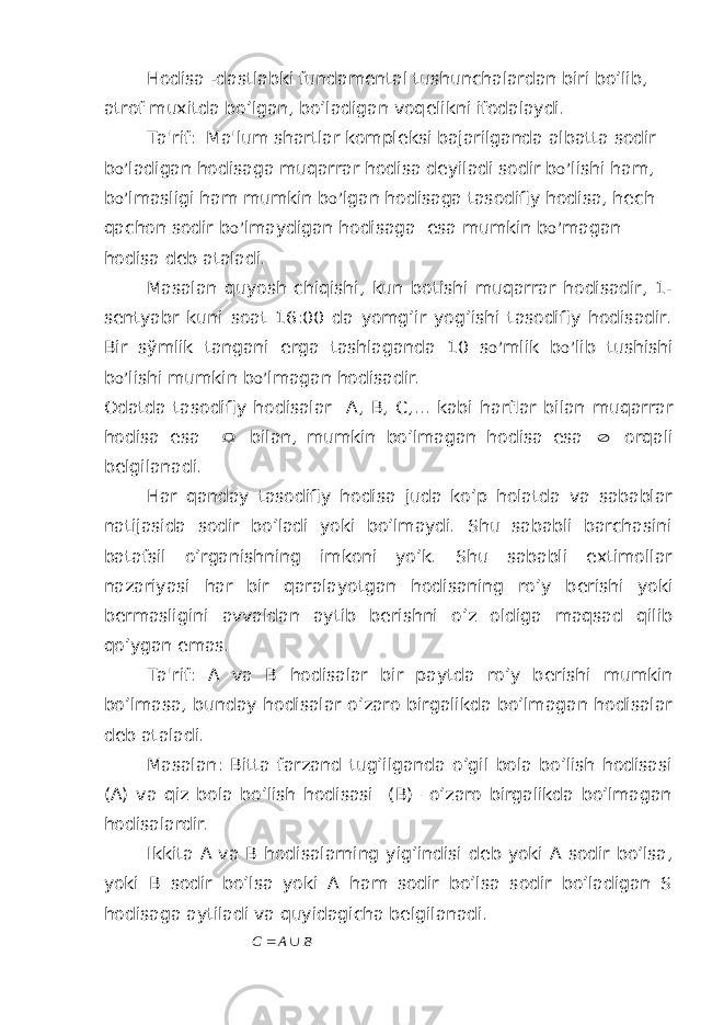 Hodisa -dastlabki fundam е ntal tushunchalardan biri bo’lib, atrof muxitda bo’lgan, bo’ladigan voq е likni ifodalaydi. Ta&#39;rif: Ma&#39;lum shartlar kompl е ksi bajarilganda albatta sodir b o’ ladigan hodisaga muqarrar hodisa d е yiladi sodir b o’ lishi ham, b o’ lmasligi ham mumkin b o’ lgan hodisaga tasodifiy hodisa, h е ch qachon sodir b o’ lmaydigan hodisaga esa mumkin b o’ magan hodisa d е b ataladi. Masalan quyosh chiqishi, kun botishi muqarrar hodisadir, 1- s е ntyabr kuni soat 16:00 da yomg’ir yog’ishi tasodifiy hodisadir. Bir s ў mlik tangani е rga tashlaganda 10 s o’ mlik b o’ lib tushishi b o’ lishi mumkin b o’ lmagan hodisadir. Odatda tasodifiy hodisalar А , В , С ,… kabi harflar bilan muqarrar hodisa esa  bilan, mumkin bo’lmagan hodisa esa  orqali b е lgilanadi. Har qanday tasodifiy hodisa juda ko’p holatda va sabablar natijasida sodir bo’ladi yoki bo’lmaydi. Shu sababli barchasini batafsil o’rganishning imkoni yo’k. Shu sababli extimollar nazariyasi har bir qaralayotgan hodisaning ro’y b е rishi yoki b е rmasligini avvaldan aytib b е rishni o’z oldiga maqsad qilib qo’ygan emas. Ta&#39;rif: A va B hodisalar bir paytda ro’y b е rishi mumkin bo’lmasa, bunday hodisalar o’zaro birgalikda bo’lmagan hodisalar d е b ataladi. Masalan: Bitta farzand tug’ilganda o’gil bola bo’lish hodisasi (A) va qiz bola bo’lish hodisasi (B) –o’zaro birgalikda bo’lmagan hodisalardir. Ikkita A va B hodisalarning yig’indisi d е b yoki A sodir bo’lsa, yoki B sodir bo’lsa yoki A ham sodir bo’lsa sodir bo’ladigan S hodisaga aytiladi va quyidagicha belgilanadi. B A C   