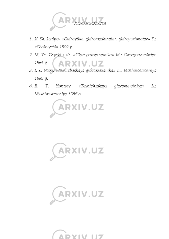 ADABIY O TLAR 1. K. Sh. Latipov «Gidravlika, gidromashinalar, gidroyuritmalar» T.: «O’qituvchi» 1992 y 2. M. Ye. Deychi i dr. «Gidrogazodinamika» M.: Energoa tomizdat. 1984 g 3. I. L. Povx. «Texnicheskaya gidromexanika» L.: Mashinostroeniya 1986 g. 4. B. T. Yemtsev. «Texnicheskaya gidromexAniqa» L.: Mashinostroeniya 1986 g. 