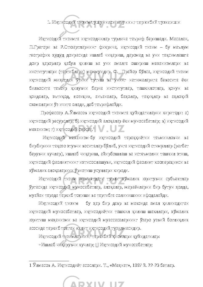 1. Иқтисодий тизим тушунчаси ва унинг таркибий тузилиши Иқтисодий тизимга иқтисодчилар турлича таъриф беришади. Масалан, П.Грегори ва Р.Стюартларнинг фикрича, иқтисодий тизим – бу маълум географик ҳудуд доирасида ишлаб чиқариш, даромад ва уни тақсимлашга доир қарорлар қабул қилиш ва уни амалга ошириш механизмлари ва институтлари (тартиблари) мажмуидир. Ф. Прайор бўлса, иқтисодий тизим иқтисодий жиҳатдан ўзини тутиш ва унинг натижаларига бевосита ёки билвосита таъсир қилувчи барча институтлар, ташкилотлар, қонун ва қоидалар, эътиқод, позиция, анъаналар, баҳолар, тақиқлар ва аҳлоқий схемаларни ўз ичига олади, деб таърифлайди. Профессор А.Ўлмасов иқтисодий тизимга қуйидагиларни киритади: а) иқтисодий ресурслар; б) иқтисодий алоқалар ёки муносабатлар; в) иқтисодий механизм; г) иқтисодий сиёсат. 1 Иқтисодий механизм-бу иқтисодий тараққиётни таъминловчи ва бирбирини тақозо этувчи воситалар бўлиб, унга иқтисодий стимуллар (рағбат берувчи кучлар), ишлаб чиқариш, айирбошлаш ва истеъмолни ташкил этиш, иқтисодий фаолиятнинг ихтисослашуви, иқтисодий фаолият кооперацияси ва хўжалик алоқаларини ўрнатиш усуллари киради. Иқтисодий тизим жамиятдаги турли хўжалик юритувчи субъектлар ўртасида иқтисодий муносабатлар, алоқалар, жараёнларни бир бутун ҳолда, муайан тарзда таркиб топиши ва тартибга солинишини ифодалайди. Иқтисодий тизим – бу ҳар бир давр ва маконда амал қилинадиган иқтисодий муносабатлар, иқтисодиётни ташкил қилиш шакллари, хўжалик юритиш меҳанизми ва иқтисодий муассасаларнинг ўзаро узвий боғлиқлик асосида таркиб топган яхлит иқтисодий тузилмасидир. Иқтисодий тизимларнинг таркибий қисмлари қуйидагилар: • Ишлаб чиқарувчи кучлар;  Иқтисодий муносабатлар; 1 Ўлмасов А. Иқтисодиёт асослари. Т., «Меҳнат», 1997 й. 22-23 бетлар. 