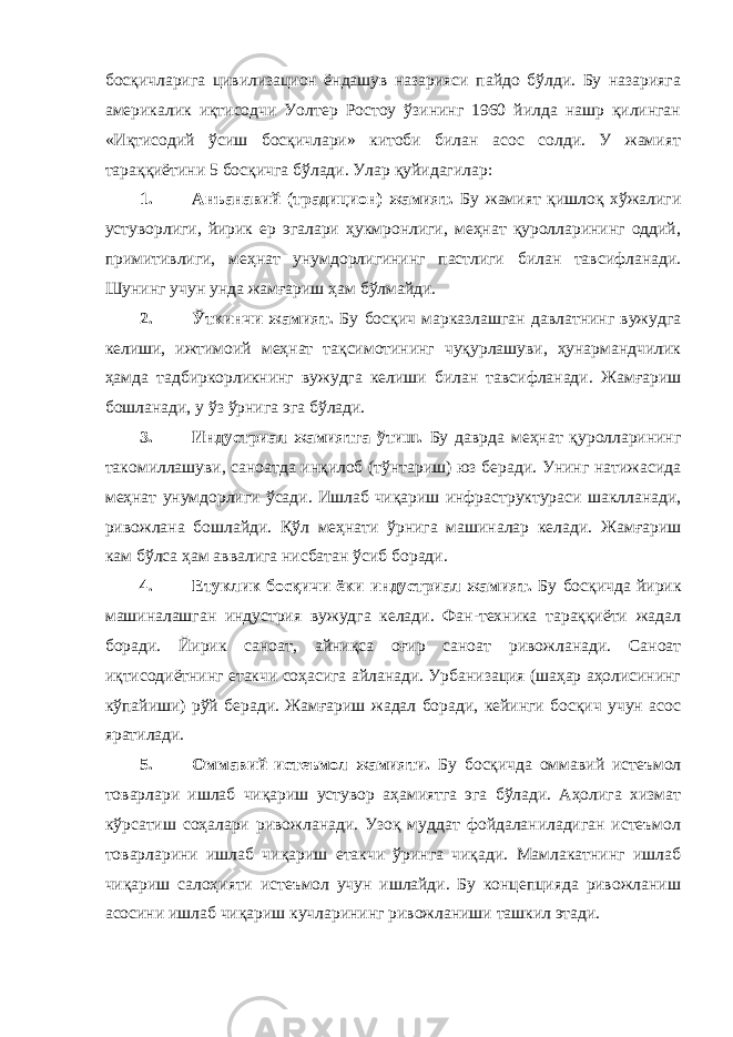 босқичларига цивилизацион ёндашув назарияси пайдо бўлди. Бу назарияга америкалик иқтисодчи Уолтер Ростоу ўзининг 1960 йилда нашр қилинган «Иқтисодий ўсиш босқичлари» китоби билан асос солди. У жамият тараққиётини 5 босқичга бўлади. Улар қуйидагилар: 1. Анъанавий (традицион) жамият. Бу жамият қишлоқ хўжалиги устуворлиги, йирик ер эгалари ҳукмронлиги, меҳнат қуролларининг оддий, примитивлиги, меҳнат унумдорлигининг пастлиги билан тавсифланади. Шунинг учун унда жамғариш ҳам бўлмайди. 2. Ўткинчи жамият. Бу босқич марказлашган давлатнинг вужудга келиши, ижтимоий меҳнат тақсимотининг чуқурлашуви, ҳунармандчилик ҳамда тадбиркорликнинг вужудга келиши билан тавсифланади. Жамғариш бошланади, у ўз ўрнига эга бўлади. 3. Индустриал жамиятга ўтиш. Бу даврда меҳнат қуролларининг такомиллашуви, саноатда инқилоб (тўнтариш) юз беради. Унинг натижасида меҳнат унумдорлиги ўсади. Ишлаб чиқариш инфраструктураси шаклланади, ривожлана бошлайди. Қўл меҳнати ўрнига машиналар келади. Жамғариш кам бўлса ҳам аввалига нисбатан ўсиб боради. 4. Етуклик босқичи ёки индустриал жамият. Бу босқичда йирик машиналашган индустрия вужудга келади. Фан-техника тараққиёти жадал боради. Йирик саноат, айниқса оғир саноат ривожланади. Саноат иқтисодиётнинг етакчи соҳасига айланади. Урбанизация (шаҳар аҳолисининг кўпайиши) рўй беради. Жамғариш жадал боради, кейинги босқич учун асос яратилади. 5. Оммавий истеъмол жамияти. Бу босқичда оммавий истеъмол товарлари ишлаб чиқариш устувор аҳамиятга эга бўлади. Аҳолига хизмат кўрсатиш соҳалари ривожланади. Узоқ муддат фойдаланиладиган истеъмол товарларини ишлаб чиқариш етакчи ўринга чиқади. Мамлакатнинг ишлаб чиқариш салоҳияти истеъмол учун ишлайди. Бу концепцияда ривожланиш асосини ишлаб чиқариш кучларининг ривожланиши ташкил этади. 