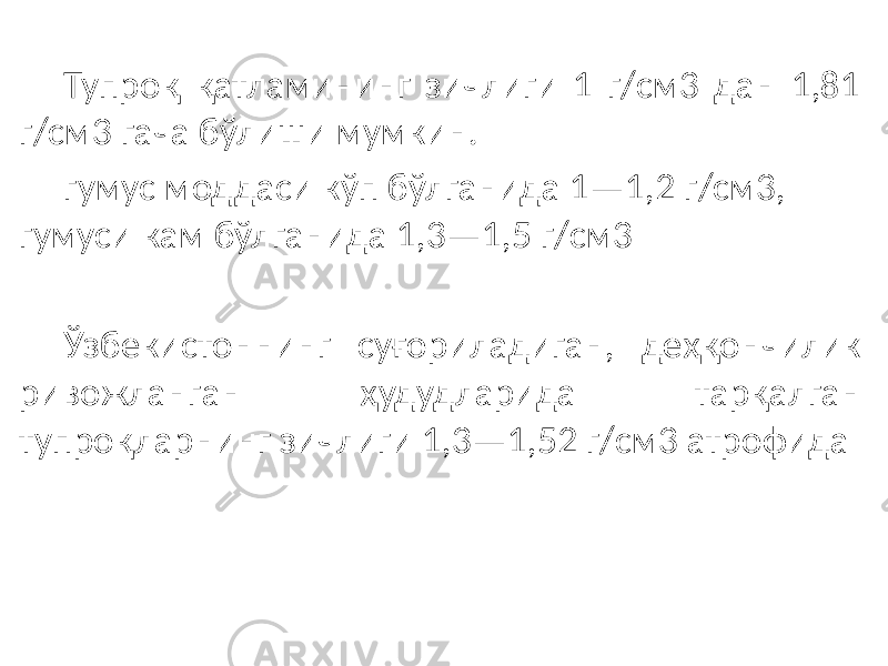 Тупроқ қатламининг зичлиги 1 г/см3 дан 1,81 г/см3 гача бўлиши мумкин. гумус моддаси кўп бўлганида 1—1,2 г/см3, гумуси кам бўлганида 1,3—1,5 г/см3 Ўзбекистоннинг суғориладиган, деҳқончилик ривожланган ҳудудларида тарқалган тупроқларнинг зичлиги 1,3—1,52 г/см3 атрофида 