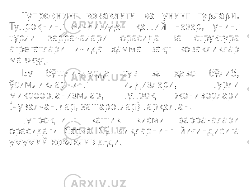 Тупроқнинг коваклиги ва унинг турлари. Тупроқнинг зичлигидан қаттий назар, унинг турли заррачалари орасида ва структура агрегатлари ичида ҳамма вақт ковакликлар мавжуд. Бу бўшлиқларда сув ва ҳаво бўлиб, ўсимликларнинг илдизлари, турли микроорганизмлар, тупроқ жониворлари (чувалчанглар, ҳашаротлар) тарқалган. Тупроқнинг қаттиқ қисми заррачалари орасидаги барча бўшлиқларнинг йиғиндисига умумий коваклик д-ди. 