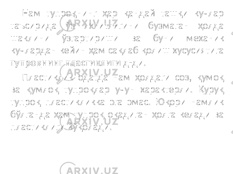 Нам тупроқнинг ҳар қандай ташқи кучлар таъсирида ўз яхлитлигини бузмаган ҳолда шаклини ўзгартириши ва буни механик кучлардан кейин ҳам сақлаб қолиш хусусиятига тупроқнинг пластиклиги д-ди. Пластиклик одатда нам ҳолдаги соз, қумоқ ва қумлоқ тупроқлар учун характерли. Қуруқ тупроқ пластикликка эга эмас. Юқори намлик бўлганда ҳам тупроқ оқадиган ҳолга келади ва пластиклиги йўқолади. 