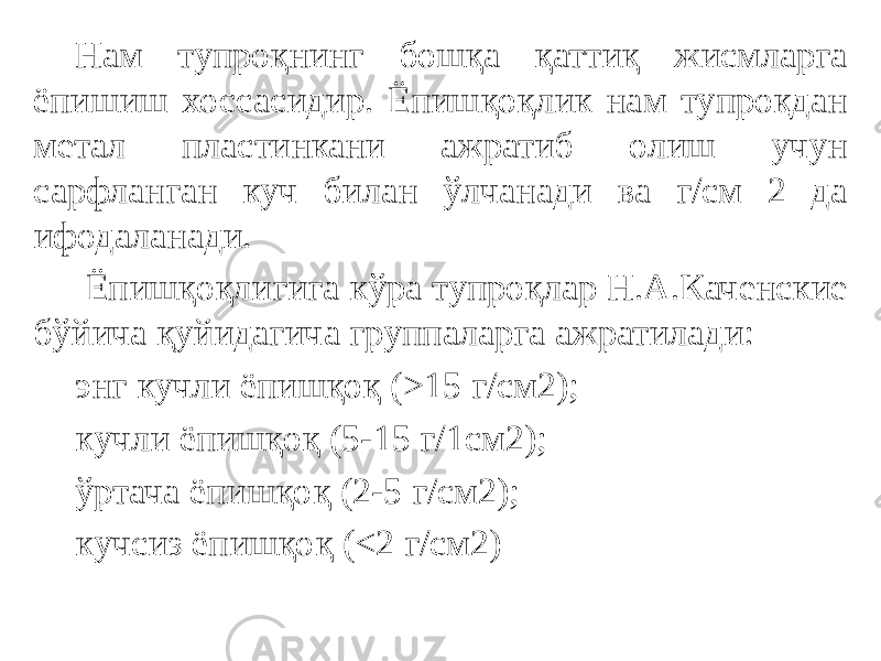 Нам тупроқнинг бошқа қаттиқ жисмларга ёпишиш хоссасидир. Ёпишқоқлик нам тупроқдан метал пластинкани ажратиб олиш учун сарфланган куч билан ўлчанади ва г/см 2 да ифодаланади. Ёпишқоқлигига кўра тупроқлар Н.А.Каченские бўйича қуйидагича группаларга ажратилади: энг кучли ёпишқоқ (>15 г/см2); кучли ёпишқоқ (5-15 г/1см2); ўртача ёпишқоқ (2-5 г/см2); кучсиз ёпишқоқ (<2 г/см2) 