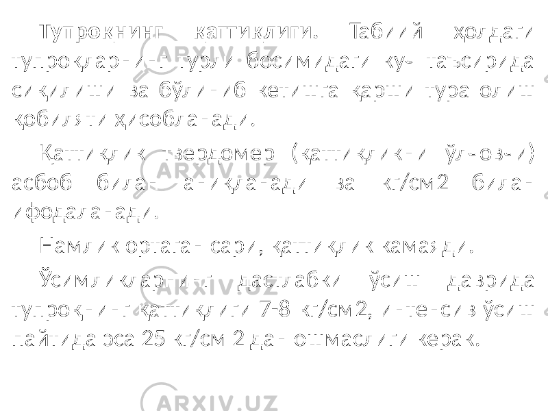 Тупроқнинг қаттиқлиги. Табиий ҳолдаги тупроқларнинг турли босимидаги куч таъсирида сиқилиши ва бўлиниб кетишга қарши тура олиш қобиляти ҳисобланади. Қаттиқлик твердомер (қаттиқликни ўлчовчи) асбоб билан аниқланади ва кг/см2 билан ифодаланади. Намлик ортаган сари, қаттиқлик камаяди. Ўсимликларнинг дастлабки ўсиш даврида тупроқнинг қаттиқлиги 7-8 кг/см2, интенсив ўсиш пайтида эса 25 кг/см 2 дан ошмаслиги керак. 