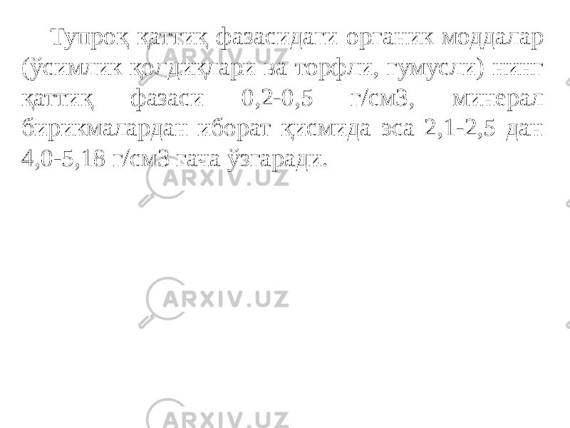 Тупроқ қаттиқ фазасидаги органик моддалар (ўсимлик қолдиқлари ва торфли, гумусли) нинг қаттиқ фазаси 0,2-0,5 г/см3, минерал бирикмалардан иборат қисмида эса 2,1-2,5 дан 4,0-5,18 г/см3 гача ўзгаради. 