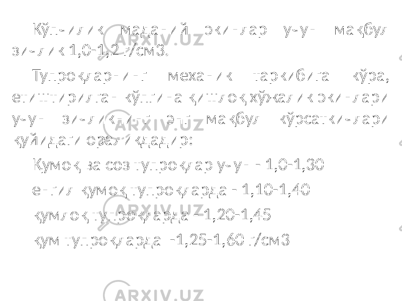 Кўпчилик маданий экинлар учун мақбул зичлик 1,0-1,2 г/см3. Тупроқларнинг механик таркибига кўра, етиштирилган кўпгина қишлоқ хўжалик экинлари учун зичликнинг энг мақбул кўрсаткичлари қуйидаги ораликдадир: Қумоқ ва соз тупроқлар учун - 1,0-1,30 енгил қумоқ тупроқларда - 1,10-1,40 қумлоқ тупроқларда - 1,20-1,45 қум тупроқларда -1,25-1,60 г/см3 