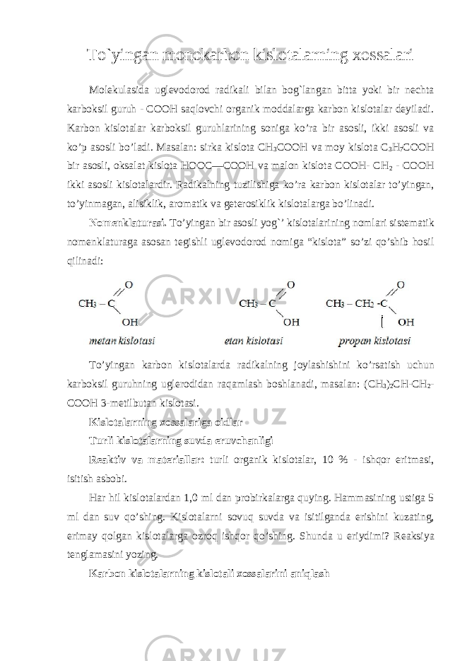 To`yingan monokarbon kislotalarning xossalari Molekulasida uglevodorod radikali bilan bog`langan bitta yoki bir nechta karboksil guruh - COOH saqlovchi organik moddalarga karbon kislotalar deyiladi. Karbon kislotalar karboksil guruhlarining soniga ko’ra bir asosli, ikki asosli va ko’p asosli bo’ladi. Masalan: sirka kislota CH 3 COOH va moy kislota C 3 H 7 COOH bir asosli, oksalat kislota HOOC—COOH va malon kislota COOH- CH 2 - COOH ikki asosli kislotalardir. Radikalning tuzilishiga ko’ra karbon kislotalar to’yingan, to’yinmagan, alisiklik, aromatik va geterosiklik kislotalarga bo’linadi. Nomenklaturasi. To’yingan bir asosli yog`’ kislotalarining nomlari sistematik nomenklaturaga asosan tegishli uglevodorod nomiga “kislota” so’zi qo’shib hosil qilinadi: To ’ yingan karbon kislotalarda radikalning joylashishini ko ’ rsatish uchun karboksil guruhning uglerodidan raqamlash boshlanadi , masalan : ( CH 3 ) 2 CH - CH 2 - COOH 3- metilbutan kislotasi . Kisl о t аlа rning xossalariga oidlar Turli kisl о t аlа rning suvd а eruvch а nligi R еа ktiv v а mа t е ri а ll а r : turli о rg а nik kisl о t аlа r , 10 % - ishq о r eritm а si , isitish а sb о bi . H а r hil kisl о t аlа rd а n 1,0 ml d а n pr о birk а larg а quying . H а mm а sining ustig а 5 ml dаn suv qo’shing. Kislоt а l а rni s о vuq suvd а v а isitilg а nd а erishini kuz а ting, erim а y q о lg а n kisl о t а l а rg а о zr о q ishq о r qo’shing. Shundа u eriydimi? R еа ksiya t е ngl а m а sini yozing. Karbon kisl о t а l а rning kisl о t а li x о ss а l а rini а niql а sh 