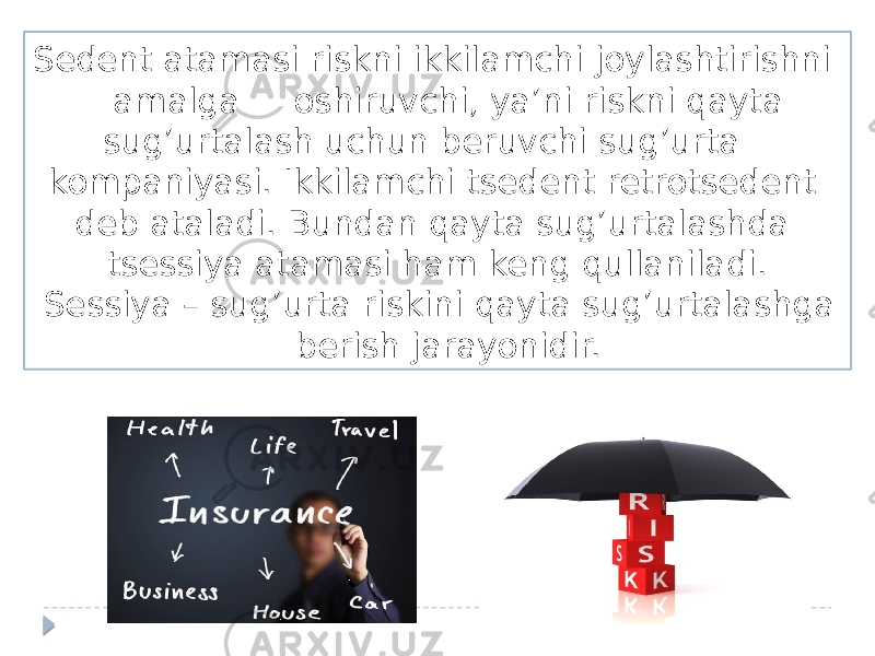 Sedent atamasi riskni ikkilamchi joylashtirishni amalga oshiruvchi, ya’ni riskni qayta sug’urtalash uchun beruvchi sug’urta kompaniyasi. Ikkilamchi tsedent retrotsedent deb ataladi. Bundan qayta sug’urtalashda tsessiya atamasi ham keng qullaniladi. Sessiya – sug’urta riskini qayta sug’urtalashga berish jarayonidir. 