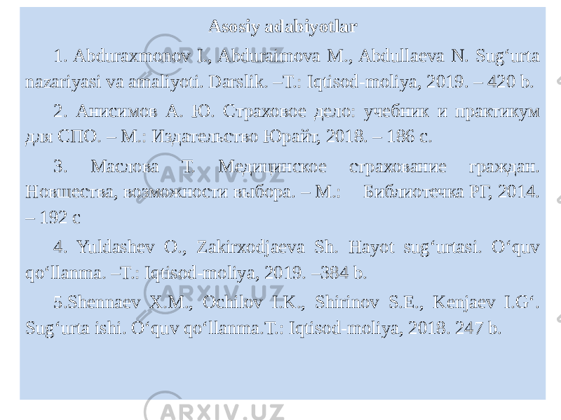 Asosiy adabiyotlar 1. Abduraxmonov I., Abduraimova M., Abdullaeva N. Sug‘urta nazariyasi va amaliyoti. Darslik. –T.: Iqtisod-moliya, 2019. – 420 b. 2. Анисимов А. Ю. Страховое дело: учебник и практикум для СПО. – М.: Издательство Юрайт, 2018. – 186 с. 3. Маслова Т. Медицинское страхование граждан. Новшества, возможности выбора. – М.: Библиотечка РГ, 2014. – 192 с 4. Yuldashev O., Zakirxodjaeva Sh. Hayot sug‘urtasi. O‘quv qo‘llanma. –T.: Iqtisod-moliya, 2019. –384 b. 5.Shennaev X.M., Ochilov I.K., Shirinov S.E., Kenjaev I.G‘. Sug‘urta ishi. O‘quv qo‘llanma.T.: Iqtisod-moliya, 2018. 247 b.   