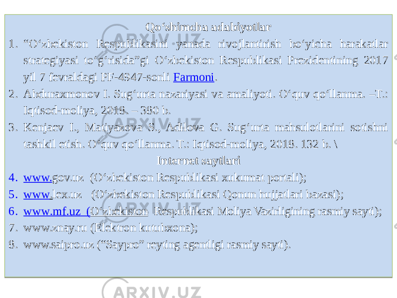 Qo‘shimcha adabiyotlar 1. “ O‘zbekiston Respublikasini yanada rivojlantirish bo‘yicha harakatlar strategiyasi to‘g‘risida”gi O‘zbekiston Respublikasi Prezidentining 2017 yil 7 fevraldagi PF-4947-sonli Farmoni . 2. Abduraxmonov I. Sug‘urta nazariyasi va amaliyoti. O‘quv qo‘llanma. –T.: Iqtisod-moliya, 2018. – 380 b. 3. Kenjaev I., Matiyazova S., Adilova G. Sug‘urta mahsulotlarini sotishni tashkil etish. O‘quv qo‘llanma. T.: Iqtisod-moliya, 2018. 132 b. \ Internet saytlari 4. www. gov.uz (O‘zbekiston Respublikasi xukumat portali); 5. www . lex.uz (O‘zbekiston Respublikasi Qonun hujjatlari bazasi); 6. www .mf.uz ( O‘zbekiston Respublikasi Moliya Vazirligining rasmiy sayti); 7. www.znay.ru (Elektron kutubxona); 8. www.saipro.uz (“Saypro” reyting agentligi rasmiy sayti).01 2E18 6E 68 10 0D0C0B08 71 18 3218 3B 3C 3318 6B 0607 2A 3118 73 030A1B 2F18 73 18 0B17 3718 73 1812 08 68 08 6D18 73 3818 73 