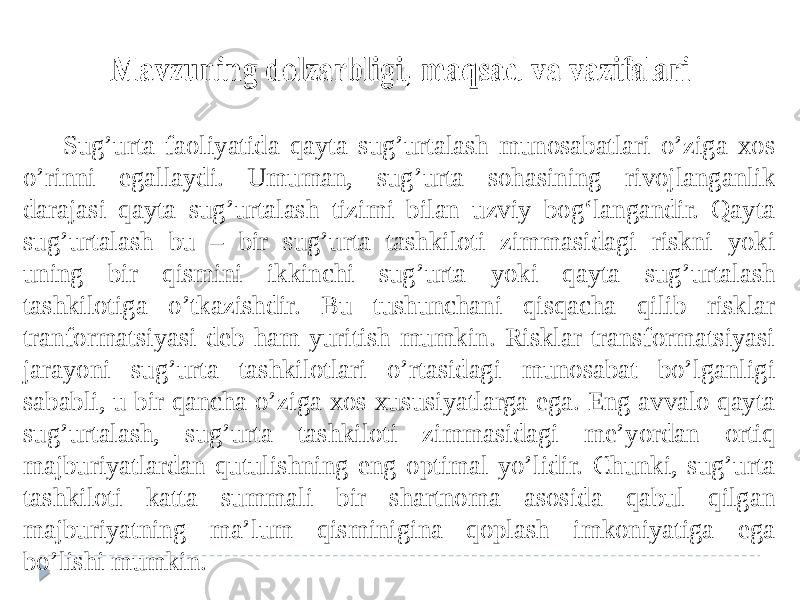 Sug’urta faoliyatida qayta sug’urtalash munosabatlari o’ziga xos o’rinni egallaydi. Umuman, sug’urta sohasining rivojlanganlik darajasi qayta sug’urtalash tizimi bilan uzviy bog‘langandir. Qayta sug’urtalash bu – bir sug’urta tashkiloti zimmasidagi riskni yoki uning bir qismini ikkinchi sug’urta yoki qayta sug’urtalash tashkilotiga o’tkazishdir. Bu tushunchani qisqacha qilib risklar tranformatsiyasi deb ham yuritish mumkin. Risklar transformatsiyasi jarayoni sug’urta tashkilotlari o’rtasidagi munosabat bo’lganligi sababli, u bir qancha o’ziga xos xususiyatlarga ega. Eng avvalo qayta sug’urtalash, sug’urta tashkiloti zimmasidagi me’yordan ortiq majburiyatlardan qutulishning eng optimal yo’lidir. Chunki, sug’urta tashkiloti katta summali bir shartnoma asosida qabul qilgan majburiyatning ma’lum qisminigina qoplash imkoniyatiga ega bo’lishi mumkin. 