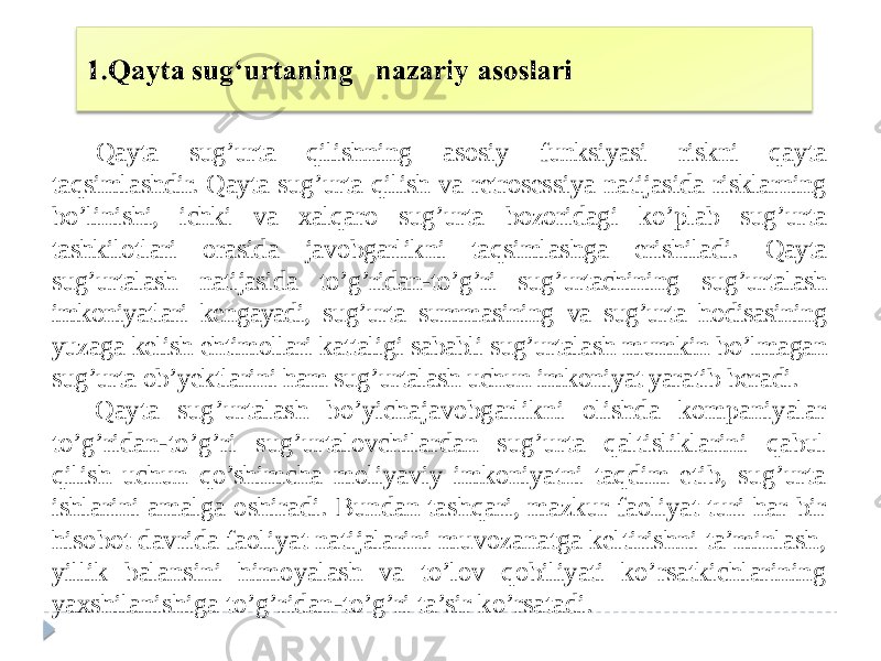 Qayta sug’urta qilishning asosiy funksiyasi riskni qayta taqsimlashdir. Qayta sug’urta qilish va retrosessiya natijasida risklarning bo’linishi, ichki va xalqaro sug’urta bozoridagi ko’plab sug’urta tashkilotlari orasida javobgarlikni taqsimlashga erishiladi. Qayta sug’urtalash natijasida to’g’ridan-to’g’ri sug’urtachining sug’urta lash imkoniyatlari kengayadi, sug’urta summasining va sug’urta hodisasining yuzaga kelish ehtimollari kattaligi sababli sug’urtalash mumkin bo’lmagan sug’urta ob’yektlarini ham sug’urtalash uchun imkoniyat yaratib beradi. Qayta sug’urtalash bo’yichajavobgarlikni olishda kompaniyalar to’g’ridan-to’g’ri sug’urtalovchilardan sug’urta qaltisliklarini qabul qilish uchun qo’shimcha moliyaviy imkoniyatni taqdim etib, sug’urta ishlarini amalga oshiradi. Bundan tashqari, mazkur faoliyat turi har bir hisobot davrida faoliyat natijalarini muvozanatga keltirishni ta’minlash, yillik balansini himoyalash va to’lov qobiliyati ko’rsatkichlarining yaxshilanishiga to’g’ridan-to’g’ri ta’sir ko’rsatadi. 