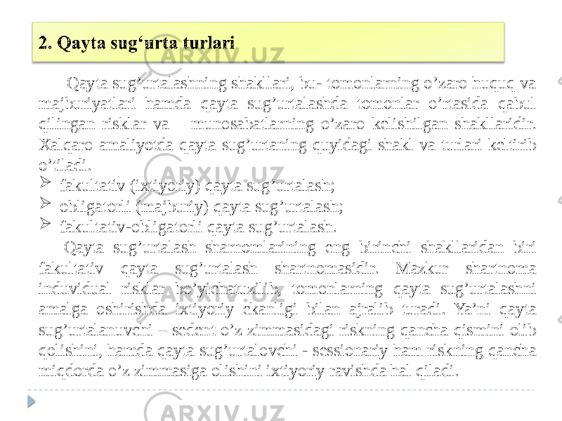 Qayta sug’urtalashning shakllari, bu- tomonlarning o’zaro huquq va majburiyatlari hamda qayta sug’urtalashda tomonlar o’rtasida qabul qilingan risklar va munosabatlarning o’zaro kelishilgan shakllaridir. Xalqaro amaliyotda qayta sug’urtaning quyidagi shakl va turlari keltirib o’tiladi.  fakultativ (ixtiyoriy) qayta sug’urtalash;  obligatorli (majburiy) qayta sug’urtalash;  fakultativ-obligatorli qayta sug’urtalash. Qayta sug’urtalash sharnomlarining eng birinchi shakllaridan biri fakultativ qayta sug’urtalash shartnomasidir. Mazkur shartnoma induvidual risklar bo’yichatuzilib, tomonlarning qayta sug’urtalashni amalga oshirishda ixtiyoriy ekanligi bilan ajralib turadi. Ya’ni qayta sug’urtalanuvchi – sedent o’z zimmasidagi riskning qancha qismini olib qolishini, hamda qayta sug’urtalovchi - sessionariy ham riskning qancha miqdorda o’z zimmasiga olishini ixtiyoriy ravishda hal qiladi. 